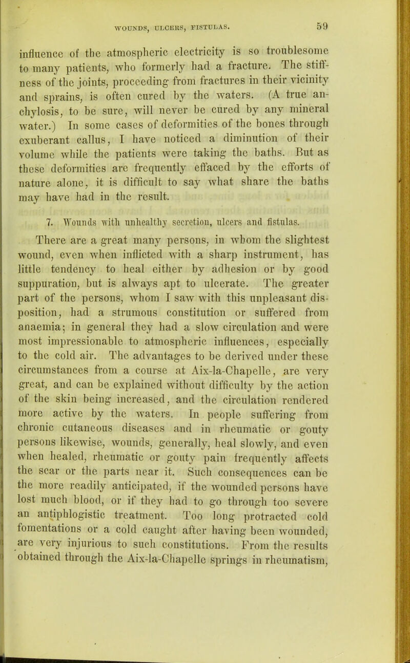 WOUNDS, ULCERS, FISTULAS. influence of the atmospheric electricity is so troublesome to many patients, who formerly had a fracture. The stiff- ness of the joints, proceeding from fractures in their vicinity and sprains, is often cured by the waters. (A true an- chylosis, to be sure, will never be cured by any mineral water.) In some cases of deformities of the bones through exuberant callus, I have noticed a diminution of their volume while the patients were taking the baths. But as these deformities are frequently effaced by the efforts of nature alone, it is difficult to say Avhat share the baths may have had in the result. 7. Wounds with unhealthy secretion, ulcers and fistulas. There are a great many persons, in whom the slightest wound, even when inflicted with a sharp instrument, has little tendency to heal either by adhesion or by good suppuration, but is always apt to ulcerate. The greater part of the persons, whom I saw with this unpleasant dis- position, had a strumous constitution or suffered from anaemia; in general they had a slow circulation and were most impressionable to atmospheric influences, especially to the cold air. The advantages to be derived under these circumstances from a course at Aix-la-Chapelle, are very great, and can be explained without difficulty by the action of the skin being increased, and the circulation rendered more active by the waters. In people suffering from chronic cutaneous diseases and in rheumatic or gouty persons likewise, wounds, generally, heal slowly, and even when healed, rheumatic or gouty pain frequently affects the scar or the parts near it. Such consequences can be the more readily anticipated, if the wounded persons have lost much blood, or it they had to go through too severe an antiphlogistic treatment. Too long protracted cold fomentations or a cold caught after having been wounded, are very injurious to such constitutions. From the results obtained through the Aix-la-Chapelle springs in rheumatism,