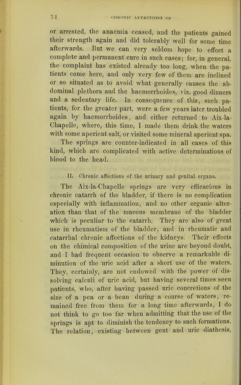 or arrested, the anaemia ceased, and the patients gained their strength again and did tolerably well for some time afterwards. But we can very seldom hope to effect a complete and permanent cure in such cases; for, in general, the complaint has existed already too long, when the pa- tients come here, and only very few of them are inclined or so situated as to avoid what generally causes the ab- dominal plethora and the haemorrhoides, viz. good dinners and a sedentary life. In consequence of this, such pa- tients, for the greater part, were a few years later troubled again by haemorrhoides, and either returned to Aix-la- Chapelle, where, this time, I made them drink the waters with some aperient salt, or visited some mineral aperient spa. The springs are counter-indicated in all cases of this kind, which are complicated with active determinations of blood to the head. 11. Chronic affections of the urinary and genital organs. The Aix-la-Chapelle springs are very efficacious in chronic catarrh of the bladder, if there is no complication especially with inflammation, and no other organic alter- ation than that of the mucous membrane of the bladder which is peculiar to the catarrh. They are also of great use in rheumatism of the bladder, and in rheumatic and catarrhal chronic affections of the kidneys. Their effects on the chimical composition of the urine are beyond doubt, and I had frequent occasion to observe a remarkable di- minution of the uric acid after a short use of the waters. They, certainly, are not endowed with the power of dis- solving calculi of uric acid, but having several times seen patients, who, after having passed uric concretions of the size of a pea or a bean during a course of waters, re- mained free from them for a long time afterwards, I do not think to go too far when admitting that the use of the springs is apt to diminish the tendency to such formations. The relation, existing between gout and uric diathesis,