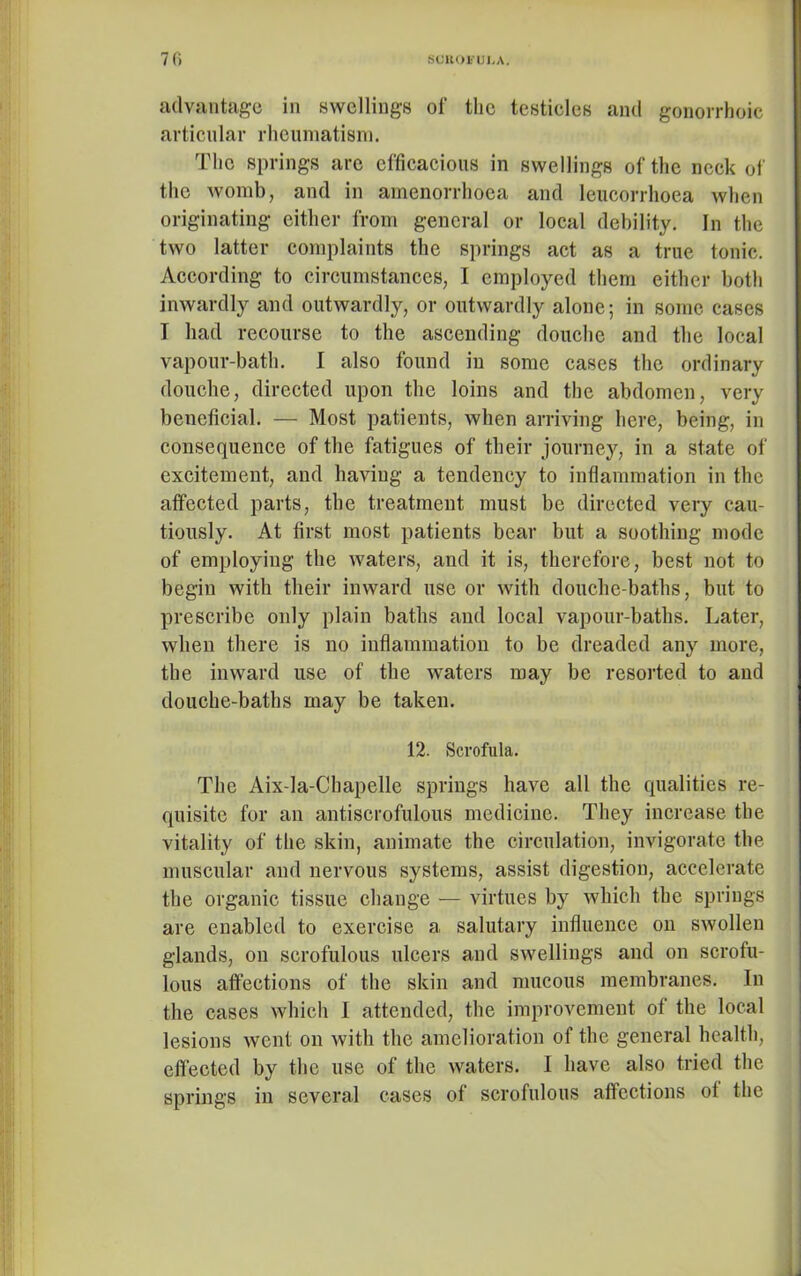 advantage in swellings of the testieles and gonorrboic articular rheumatism. The springs are efficacious in swellings of the neck of the womb, and in amenorrhoea and leucorrhoea when originating either from general or local debility. In the two latter complaints the springs act as a true tonic. According to circumstances, I employed them either both inwardly and outwardly, or outwardly alone; in some cases I had recourse to the ascending douche and the local vapour-bath. I also found in some cases the ordinary douche, directed upon the loins and the abdomen, very beneficial. — Most patients, when arriving here, being, in consequence of the fatigues of their journey, in a state of excitement, and having a tendency to inflammation in the affected parts, the treatment must be directed very cau- tiously. At first most patients bear but a soothing mode of employing the waters, and it is, therefore, best not to begin with their inward use or with douche-baths, but to prescribe only plain baths and local vapour-baths. Later, when there is no inflammation to be dreaded any more, the inward use of the waters may be resorted to and douche-baths may be taken. 12. Scrofula. The Aix-la-Chapelle springs have all the qualities re- quisite for an antiscrofulous medicine. They increase the vitality of the skin, animate the circulation, invigorate the muscular and nervous systems, assist digestion, accelerate the organic tissue change — virtues by which the springs are enabled to exercise a salutary influence on swollen glands, on scrofulous ulcers and swellings and on scrofu- lous affections of the skin and mucous membranes. In the cases which I attended, the improvement of the local lesions went on with the amelioration of the general health, effected by the use of the waters. I have also tried the springs in several cases of scrofulous affections ot the