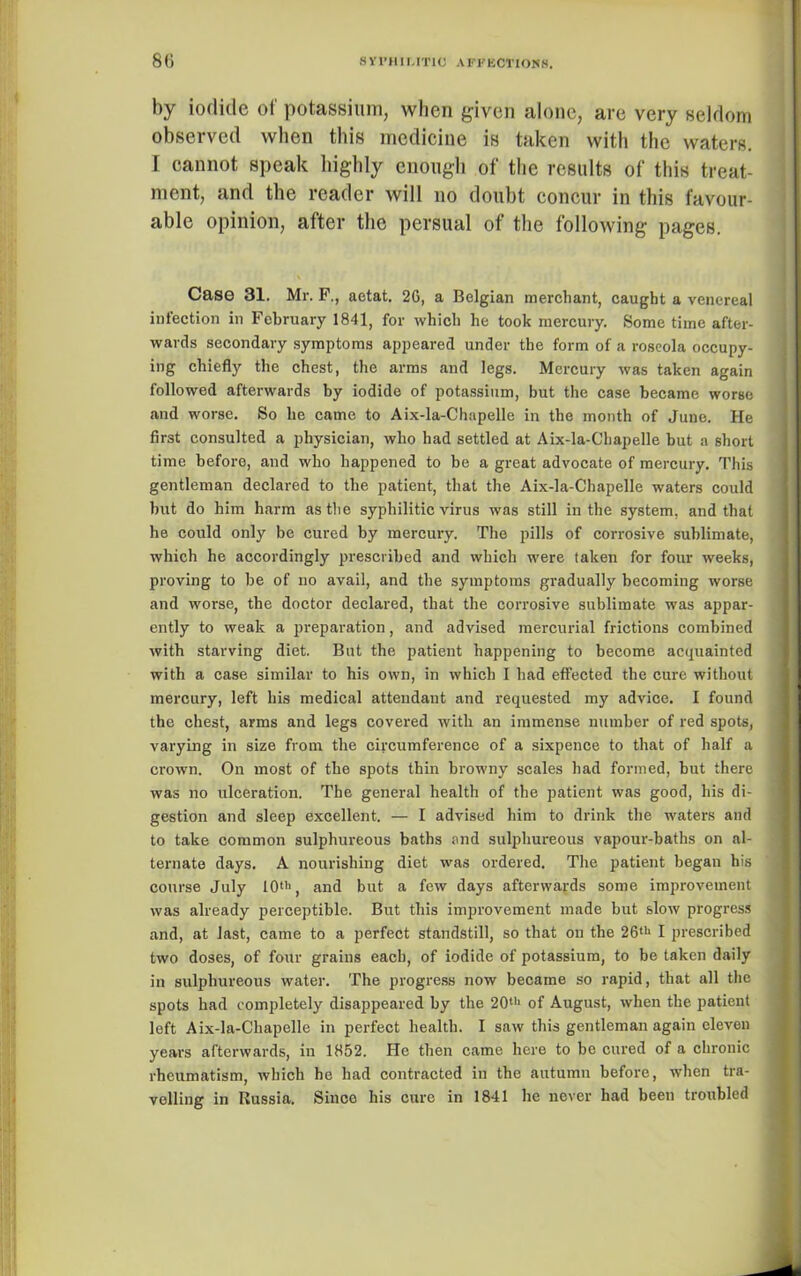 by iodide of potassium, when given alone, are very seldom observed when this medicine is taken with the waters. I cannot speak highly enough of the results of this treat- ment, and the reader will no doubt concur in this favour- able opinion, after the persual of the following pages. Case 31. Ml-. F., aetat. 2G, a Belgian merchant, caught a venereal infection in February 1841, for which he took mercury. Some time after- wards secondary symptoms appeared under the form of a roseola occupy- ing chiefly the chest, the arms and legs. Mercury was taken again followed afterwards by iodide of potassium, but the case became worse and worse. So he came to Aix-la-Chapelle in the month of June. He first consulted a physician, who had settled at Aix-la-Chapelle but a short time before, and who happened to be a great advocate of mercury. This gentleman declared to the patient, that the Aix-la-Chapelle waters could hut do him harm as the syphilitic virus was still in the system, and that he could only be cured by mercury. The pills of corrosive sublimate, which he accordingly prescribed and which were taken for four weeks, proving to be of no avail, and the symptoms gradually becoming worse and worse, the doctor declared, that the corrosive sublimate was appar- ently to weak a preparation, and advised mercurial frictions combined with starving diet. But the patient happening to become acquainted with a case similar to his own, in which I had effected the cure without mercury, left his medical attendant and requested my advice. I found the chest, arms and legs covered with an immense number of red spots, varying in size from the circumference of a sixpence to that of half a crown. On most of the spots thin browny scales had formed, but there was no ulceration. The general health of the patient was good, his di- gestion and sleep excellent. — I advised him to drink the waters and to take common sulphureous baths and sulphureous vapour-baths on al- ternate days. A nourishing diet was ordered. The patient began his course July 10ll>, and but a few days afterwards some improvement was already perceptible. But this improvement made but slow progress and, at last, came to a perfect standstill, so that on the 26th I prescribed two doses, of four grains each, of iodide of potassium, to be taken daily in sulphureous water. The progress now became so rapid, that all the spots had completely disappeared by the 20th of August, when the patient left Aix-la-Chapelle in perfect health. I saw this gentleman again eleven years afterwards, in 1852. He then came here to be cured of a chronic rheumatism, which he had contracted in the autumn before, when tra- velling in Kussia. Sinco his cure in 1841 he never had been troubled