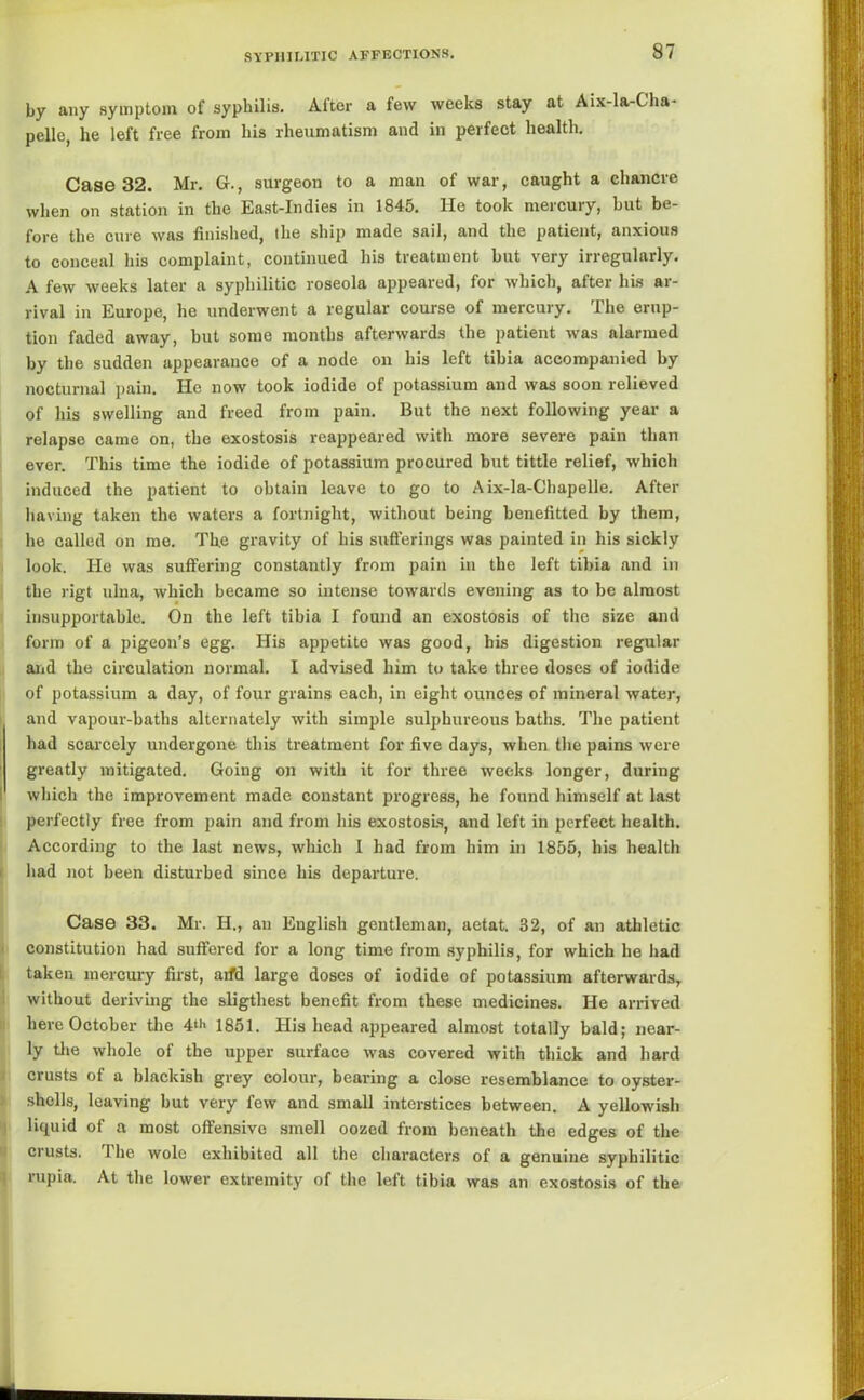 by any symptom of syphilis. After a few weeks stay at Aix-la-Gha- pelle, he left free from his rheumatism and in perfect health. Case 32. Mr. G., surgeon to a man of war, caught a chancre when on station in the East-Indies in 1845. He took mercury, but be- fore the cure was finished, the ship made sail, and the patient, anxious to conceal his complaint, continued his treatment but very irregularly. A few weeks later a syphilitic roseola appeared, for which, after his ar- rival in Europe, he underwent a regular course of mercury. The erup- tion faded away, but some months afterwards the patient was alarmed by the sudden appearance of a node on his left tibia accompanied by nocturnal pain. He now took iodide of potassium and was soon relieved of his swelling and freed from pain. But the next following year a relapse came on, the exostosis reappeared with more severe pain than ever. This time the iodide of potassium procured but tittle relief, which induced the patient to obtain leave to go to Aix-la-Chapelle. After having taken the waters a fortnight, without being benefitted by them, he called on me. Th.e gravity of his sufferings was painted in his sickly look. He was suffering constantly from pain in the left tibia and in the rigt ulna, which became so intense towards evening as to be almost insupportable. On the left tibia I found an exostosis of the size and form of a pigeon’s egg. His appetite was good, his digestion regular and the circulation normal. I advised him to take three doses of iodide of potassium a day, of four grains each, in eight ounces of mineral water, and vapour-baths alternately with simple sulphureous baths. The patient had scarcely undergone this treatment for five days, when the pains were greatly mitigated. Going on with it for three weeks longer, during which the improvement made constant progress, he found himself at last perfectly free from pain and from his exostosis, and left in perfect health. According to the last news, which I had from him in 1855, his health had not been disturbed since his departure. Case 33. Mr. H., an English gentleman, aetat. 32, of an athletic constitution had suffered for a long time from syphilis, for which he had taken mercury first, aifd large doses of iodide of potassium afterwards, without deriving the sligtliest benefit from these medicines. He arrived here October the 4“' 1851. His head appeared almost totally bald; near- ly the whole of the upper surface was covered with thick and hard crusts of a blackish grey colour, bearing a close resemblance to oyster- shells, leaving but very few and small interstices between. A yellowish liquid of a most offensive smell oozed from beneath the edges of the crusts. 1 he wole exhibited all the characters of a genuine syphilitic rupia. At the lower extremity of the left tibia was an exostosis of the