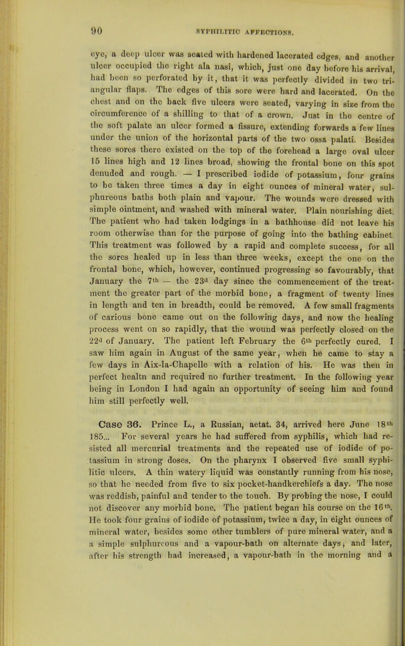 eye, a deep ulcer was seated with hardened lacerated edges, and another ulcor occupied the right ala nasi, which, just one day before his arrival, had been so perforated by it, that it was perfectly divided in two tri- angular flaps. The edges of this sore were hard and lacerated. On the chest and on tho back five ulcers were seated, varying in size from the circumference of a shilling to that of a crown. Just in tho centre of the soft palate an ulcer formed a fissure, extending forwards a few lines under the union of the horizontal parts of the two ossa palati. Besides these sores there existed on the top of the forehead a large oval ulcer 15 lines high and 12 lines broad, showing the frontal bone on this spot denuded and rough. — I prescribed iodide of potassium, four grains to be taken three times a day in eight ounces of mineral water, sul- phureous baths both plain and vapour. The wounds were dressed with simple ointment, and washed with mineral water. Plain nourishing diet. The patient who had taken lodgings in a bathhouse did not leave his room otherwise than for the purpose of going into the bathing cabinet. This treatment was followed by a rapid and complete success, for all the sores healed up in less than three weeks, except the one on the frontal bone, which, however, continued progressing so favourably, that January the 7t>< — the 23d day since the commencement of the treat- ment the greater part of the morbid bone, a fragment of twenty lines in length and ten in breadth, could be removed. A few small fragments of carious bone came out on the following days, and now the healing process went on so rapidly, that the wound was perfectly closed on the 22<i of January. The patient left February the 6th perfectly cured. I saw him again in August of the same year, when he came to stay a few days in Aix-la-Chapelle with a relation of his. He was then in perfect liealtn and required no further treatment. In the following year being in London I had again an opportunity of seeing him and found him still perfectly well. Case 36. Prince L., a Russian, aetat. 34, arrived here June 18th 185... For several years he had suffered from syphilis, which had re- sisted all mercurial treatments and the repeated use of iodide of po- tassium in strong doses. On tho pharynx I observed five small syphi- litic ulcers. A thin watery liquid was constantly running from his nose, so that he needed from five to six pocket-handkerchiefs a day. The nose was reddish, painful and tender to the touch. By probing the nose, I could not discover any morbid bone. The patient began his course on the 16,h. He took four grains of iodide of potassium, twice a day, in eight ounces of mineral water, besides some other tumblers of pure mineral water, and a a simple sulphureous and a vapour-bath on alternate days, and later, after his strength had increased, a vapour-bath in the morning and a