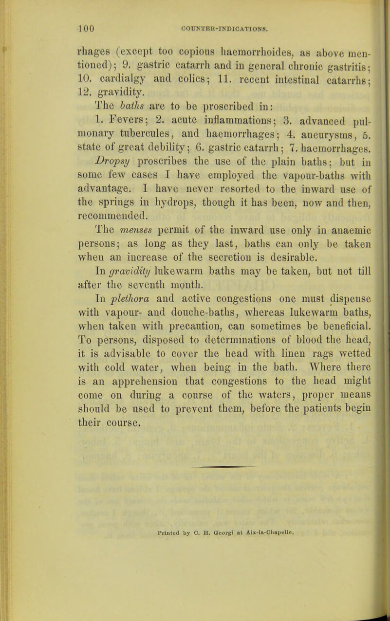 rhages (except too copious haemorrhoides, as above men- tioned) ; 9. gastric catarrh and in general chronic gastritis; 10. cardialgy and colics; 11. recent intestinal catarrhs; 12. gravidity. The baths are to be proscribed in: 1. Fevers; 2. acute inflammations; 3. advanced pul- monary tubercules, and haemorrhages; 4. aneurysms, 5. state of great debility; 6. gastric catarrh; 7. haemorrhages. Dropsy proscribes the use of the plain baths; but in some few cases I have employed the vapour-baths with advantage. I have never resorted to the inward use of the springs in hydrops, though it has been, now and then, recommended. The menses permit of the inward use only in anaemic persons; as long as they last, baths can only be taken when an increase of the secretion is desirable. In gravidity lukewarm baths may be taken, but not till after the seventh month. In plethora and active congestions one must dispense with vapour- and douche-baths, whereas lukewarm baths, when taken with precaution, can sometimes be beneficial. To persons, disposed to determinations of blood the head, it is advisable to cover the head with linen rags wetted with cold water, when being in the bath. Where there is an apprehension that congestions to the head might come on during a course of the waters, proper means should be used to prevent them, before the patients begin their course. Printed by C. H. Gcorgi at Aix-la-Chapellc.