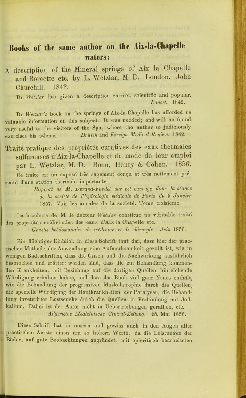 waters: A description of the Mineral springs of Aix-la-Chapelle and Borcette etc. by L. Wetzlar, M. D. London. John Churchill. 1842. Dr. Wetzlar has given a description correct, scientific and popular. Lancet. 1842. Dr. Wetzlar's book on the springs of Aix-la-Chapelle has afforded us valuable information on this subject. It was needed; and will be found very useful to the visitors of the Spa, where the author so judiciously exercises his talents. British and Foreign Medical Review. 1842. Traite pratique des propri6tes curatives des eaux thermales sulfureuses d’Aix-la-Chapelle et du mode de leur cmploi par L. Wetzlar, M. D. Bonn, Henry & Cohen. 1856. Ce traitd est un expose tres sagement contju et tres nettement pre- sente d’une station thermale importante. Rapport de M. Burand-Fardel sur cet outrage dans la stance de la society de Vliydrologie medicale de Paris du 5 Janvier 1857. Voir les annales de la societd. Tome troisieme. La brochure de M. le docteur Wetzlar constitue un veritable traitd des propridtes medicinales des eaux d’Aix-la-Chapelle etc. Gazette hehdomadaire de m€decine et de chirurgie. Juin 1856. Ein fliichtiger Einblick in diese Schrift thut dar, dass bier der prac- i tischen Methode der Anwendung eine Aufmerksamkeit gezollt ist, wie in : wenigen Badeschriften, dass die Crisen und die Nacbwirkung ausfuhrlich besprochen und erortert worden sind, dass die zur Beliandlung lcommen- den Krankheiten, mit Bezieliung auf die dortigen Quellen, hinreichende Wiirdigung erhalten haben, und dass das Bucli viel ganz Neues entb8.lt, wie die Beliandlung der progressiven Muskelatrophie durch die Quellenj die specielle Wiirdigung der Hautkrankheiten, der Paralysen, die Behand- | lung inveterirter Lustseuche durch die Quellen in Verbindung mit Jod- kalium. Dabei ist der Autor niclit in Uebertreibungen geratlien, etc. Allgemeine Medicinische Central-Zeitung. 28. Mai 1856. Diese Schrift hat in unsern und gewiss auch in den Augen aller practischen Aerzte einen um so holiern Werth, da die Leistungen der BUder, auf gute Beobachtungen gegriindet, mit epicritisch bearbeiteten