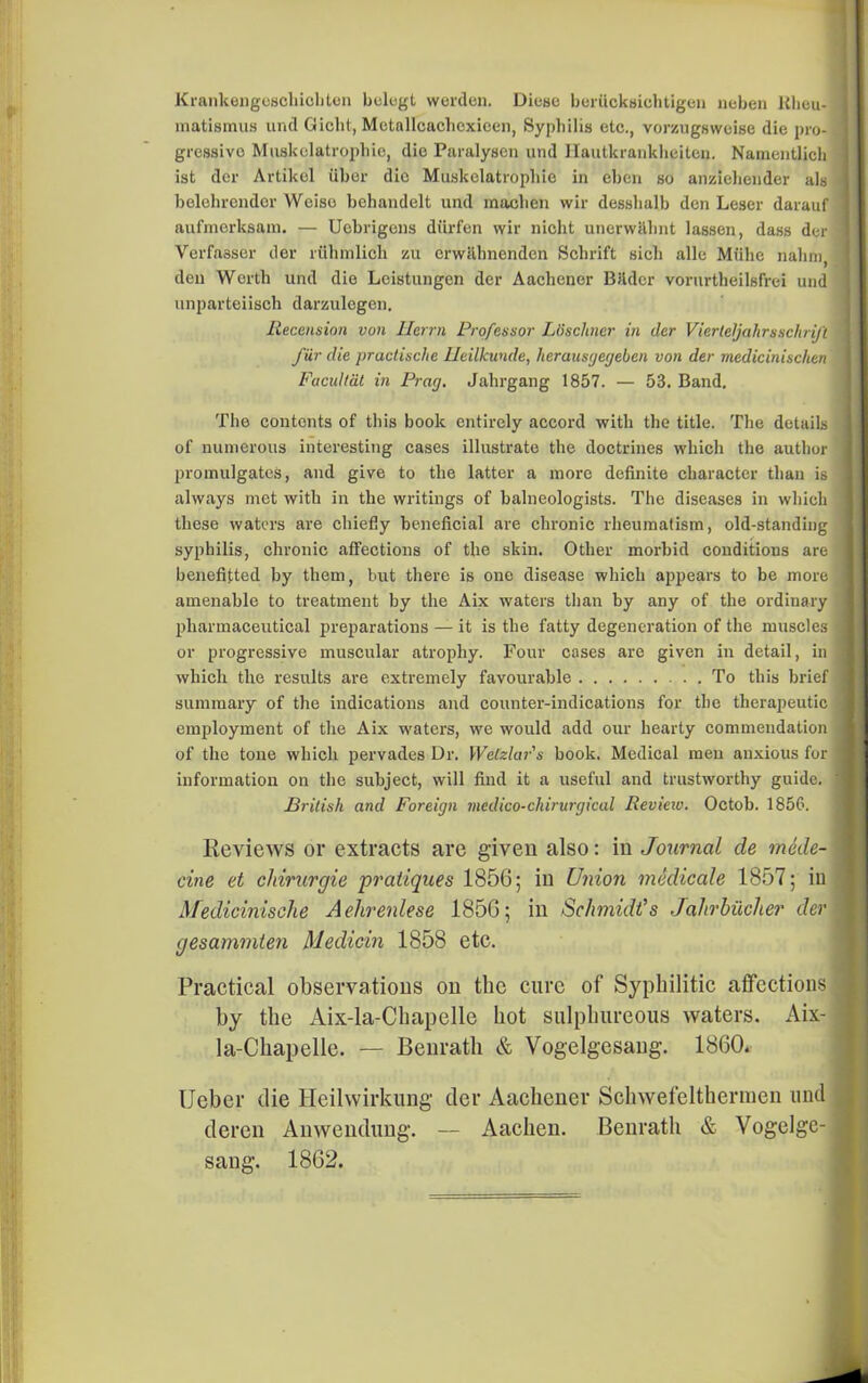 Krankengeschiobten belegt warden. Diese beriicksichtigen neben Rheu- 1 matismus und Gicht, Mctallcachcxieen, Syphilis etc., vorzugsweise die pro- j gressivo Muskelatrophie, die Paralysen und Hautkranklieiten. Namentlich J ist der Artikel fiber die Muskelatrophie in eben so anziehender als I belohrendor Weiso behandelt und machen wir desshalb den Leser darauf I aufmerksam. — Uebrigens diirfen wir nicht unerwithnt lassen, dass der Yerfasser der ltihmlich zu erwiihnenden Schrift sich alle Miihe nahni, den Worth und die Lcistungen der Aachener Bfidcr vorurtheilsfrei und unparteiisch darzulegen. Recension von llcrrn Professor Ldschner in der Viertejahrsschrift I fiir die pradische Heilkunde, herausgegeben von der medicinischen J Facultat in Prag. Jahrgang 1857. — 53. Band. The contents of this book entirely accord with the title. The details ] of numerous interesting cases illustrate the doctrines which the author ] promulgates, and give to the latter a more definite character than is j always met with in the writings of balneologists. The diseases in which ] these waters are chiefly beneficial are chronic rheumatism, old-standing ] syphilis, chronic affections of the skin. Other morbid conditions are 1 benefitted by them, but there is one disease which appears to be more I amenable to treatment by the Aix waters than by any of the ordinary j pharmaceutical preparations — it is the fatty degeneration of the muscles J or progressive muscular atrophy. Four cases are given in detail, in 1 which the results are extremely favourable To this brief 1 summary of the indications and counter-indications for the therapeutic -j employment of the Aix waters, we would add our hearty commendation I of the tone which pervades Dr. Welzlar's book, Medical men anxious for I information on the subject, will find it a useful and trustworthy guide, ' British and Foreign medico-ckirurgical Revieiv. Octob. 1856. Reviews or extracts are given also: in Journal de mode- I cine et cldrurgie pratiques 1856; in Union medicate 1857; iu Afedicinische Aehrenlese 1856; in Schmidt's Jahrbiiclier der I gesammten Medicin 1858 etc. Practical observations on the cure of Syphilitic affections j by the Aix-la-Chapelle hot sulphureous waters. Aix- • la-Chapelle. — Benrath & Vogelgesaug. 1860. Ueber die Heilwirkung der Aachener Schwefelthermen und deren Anwendung. — Aachen. Benrath & Vogelge-| sang. 1862.