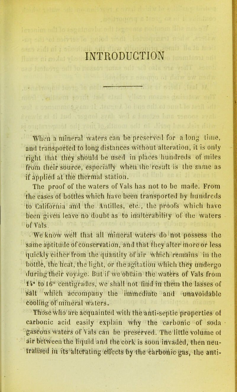 ■ • L:L INTRODUCTION When a mineral waters can lie preserved for a long lime, and transported to long distances without alteration, it is only right that they should he used in places hundreds of miles from their source, especially when die result is the same as if applied at the thermal station. The proof of the waters of Vais has not to be made. From the cases 6( bottles which have been transported by hundreds to California and the Antilles, etc., the proofs which have been given leave no doubt as to inalterability of the waters of Vats. • We know well that all mineral waters do not possess the same aptitude of Conservation, and that they alter more or less quickly either from the qiiknlity of air Which remains in the bottle, the heat, the light, or the agitation which they undergo durihgtheir voyage. But if we Obtain the waters of Vais from IV to 16° centigrades, we shall not find in them the lasses ot* salt which accompany the immediate and unavoidable cOolitlg Of mineral Waters. Those Wlio are acquainted with the anti-septic properties of carbonic acid easily explain why the carbonic of soda gaseous waters of Vais can be preserved. The little volume of air between the liquid and the cork is soon invaded, then neu- tralised in its altefating effects by the chrbortie ffas, the anti-