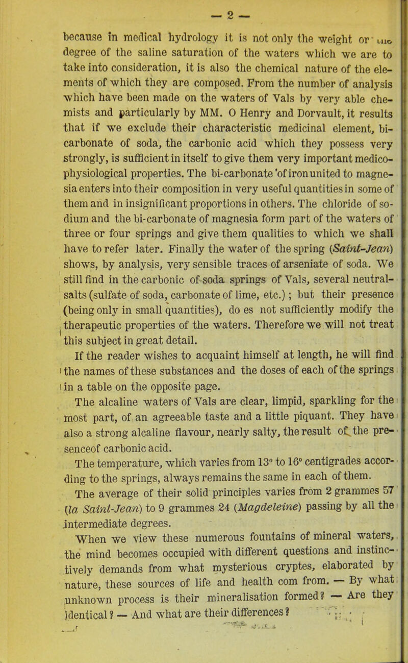 because in medical hydrology it is not only the weight or'uio degree of the saline saturation of the waters which we are to take into consideration, it is also the chemical nature of the ele- ments of which they are composed. From the number of analysis which have been made on the waters of Vais by very able che- mists and particularly by MM. 0 Henry and Dorvault, it results that if we exclude their characteristic medicinal element, bi- carbonate of soda, the carbonic acid which they possess very strongly, is sufficient in itself to give them very important medico- physiological properties. The bi-carbonate'of iron united to magne- sia enters into their composition in very useful quantities in some of them and in insignificant proportions in others. The chloride of so- dium and the bi-carbonate of magnesia form part of the waters of three or four springs and give them qualities to which we shall have to refer later. Finally the water of the spring (Saint-Jean) shows, by analysis, very sensible traces of arseniate of soda. We still find in the carbonic of soda springs of Vais, several neutral- salts (sulfate of soda, carbonate of lime, etc.); but their presence (being only in small quantities), do es not sufficiently modify the . therapeutic properties of the waters. Therefore we will not treat this subject in great detail. If the reader wishes to acquaint himself at length, he will find i the names of these substances and the doses of each of the springs i in a table on the opposite page. The alcaline waters of Vais are clear, limpid, sparkling for the most part, of an agreeable taste and a little piquant. They have also a strong alcaline flavour, nearly salty, the result ot the pre- senceof carbonic acid. The temperature, which varies from 13° to 16° centigrades accor- ding to the springs, always remains the same in each of them. The average of their solid principles varies from 2 grammes 57 (la Saint-Jean) to 9 grammes 24 (Magdeleine) passing by all the .intermediate degrees. When we view these numerous fountains of mineral waters, the mind becomes occupied with different questions and instinc- tively demands from what mysterious cryptes, elaborated by nature, these sources of life and health com from. B\ what unknown process is their mineralisation formed? — Are they identical? — And what are their differences? —vS.fe, ' * i