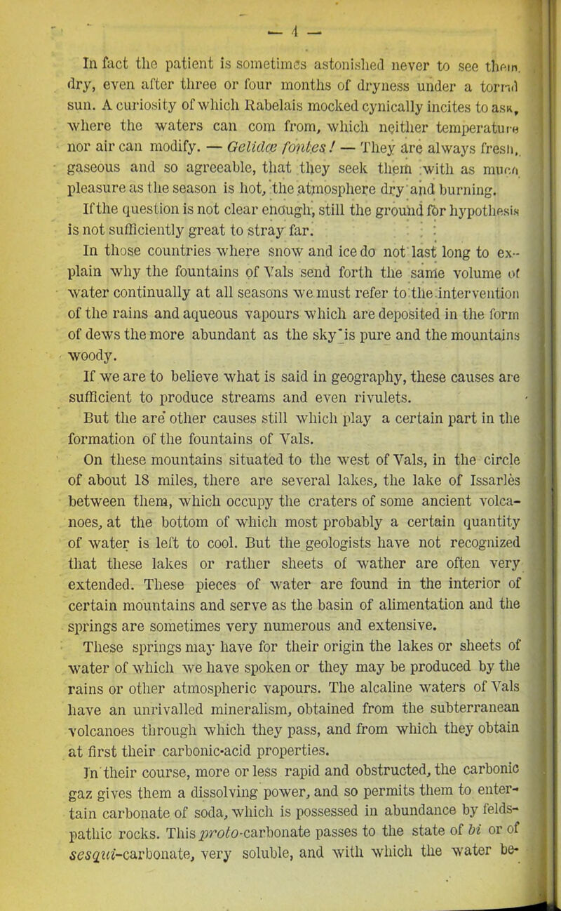 dry, even after three or four months of dryness under a torrid sun. A curiosity of which Rabelais mocked cynically incites to asu, where the waters can com from, which neither temperature nor air can modify. — Gelidce font.es! — They are always fresh, gaseous and so agreeable, that they seek them with as mime pleasure as the season is hot, the atmosphere dry aiid burning. If the question is not clear enough, still the ground for hypothesis is not sufficiently great to stray far. In those countries where snow and ice do not last long to ex- plain why the fountains of Vais send forth the same volume of water continually at all seasons we must refer to the intervention of the rains and aqueous vapours which are deposited in the form of dews the more abundant as the sky'is pure and the mountains woody. If we are to believe what is said in geography, these causes are sufficient to produce streams and even rivulets. - | But the are' other causes still which play a certain part in the formation of the fountains of Vais. On these mountains situated to the west of Vais, in the circle of about 18 miles, there are several lakes, the lake of Issarles between them, which occupy the craters of some ancient volca- noes, at the bottom of which most probably a certain quantity of water is left to cool. But the geologists have not recognized that these lakes or rather sheets of wather are often very extended. These pieces of water are found in the interior of certain mountains and serve as the basin of alimentation and the springs are sometimes very numerous and extensive. These springs may have for their origin the lakes or sheets of water of which we have spoken or they may be produced by the rains or other atmospheric vapours. The alcaline waters of Vais have an unrivalled mineralism, obtained from the subterranean volcanoes through which they pass, and from which they obtain at first their carbonic-acid properties. In'their course, more or less rapid and obstructed, the carbonic gaz gives them a dissolving power, and so permits them to enter- tain carbonate of soda, which is possessed in abundance by felds- pathic rocks. This ^roto-carbonate passes to the state of bi or of ses^m'-carbonate, very soluble, and with which the water be-