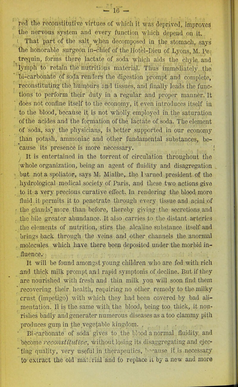 red the reconstitutive virtues of which it was deprived, improves the nervous system and every function which depend on it. i That part of the salt when decomposed in the stomach, says the honorable surgeon in-chief of the IIotel-Dieu of Lyons, M. Pej . trequin, forms there lactate of soda which aids the chyle, and 'lymph to retain the nutritious material. Thus immediately, the bi-carbonate of soda renders the digestion prompt and complete, • reconstituting the humours and tissues, and finally leads the func- tions to perform their duty in a regular and proper manner. It does not confine itself to the economy, it even introduces itself in to the blood, because it is not wholly employed in. the saturation of the acides and the formation of the. lactate of soda. The element of soda, say the physicians, is better supported in our economy than potash, ammoniac and other fundamental substances, be- cause its presence is more necessary. \ It is entertained in the torrent of circulation throughout the whole organization, being an agent of fluidity and disagregation but not a spoliator, says M. Mialhe, the 1 earned president of the hydrological medical society of Paris, and these two actions give to it a very precious curative effect. In rendering the blood more fluid it permits it to penetrate through every tissue and acini of - the glands'more than before, thereby giving the secretions, and the bile greater abundance. It also carries to the distant arteries the elements of nutrition, stirs the alcaline substance itself and brings back through the veins and other channels the anonnal molecules which have there been deposited under the morbid in- . fluence. It will be found amongst young children who are fed with rich and thick milk prompt ami rapid symptoms of decline. But if they are nourished with fresh and thin milk you will soon find them ' recovering their health, requiring no other remedy to the milky crust (impetigo) with which they had been covered by bad ali- mentation. II is the. same with the blood* being too thick, it nou- rishes badly andgenerater numerous diseases as a too clammy pith produces gum in the vegetable kingdom. , ... ' Bi-carbonate of soda gives to the blood a normal fluidity, and become reconstitutive, without losing its disaggregating and ejec- ting quality, very useful in therapeutics, j’^ause it is necessary to extract the old material and to replace it by a new and more