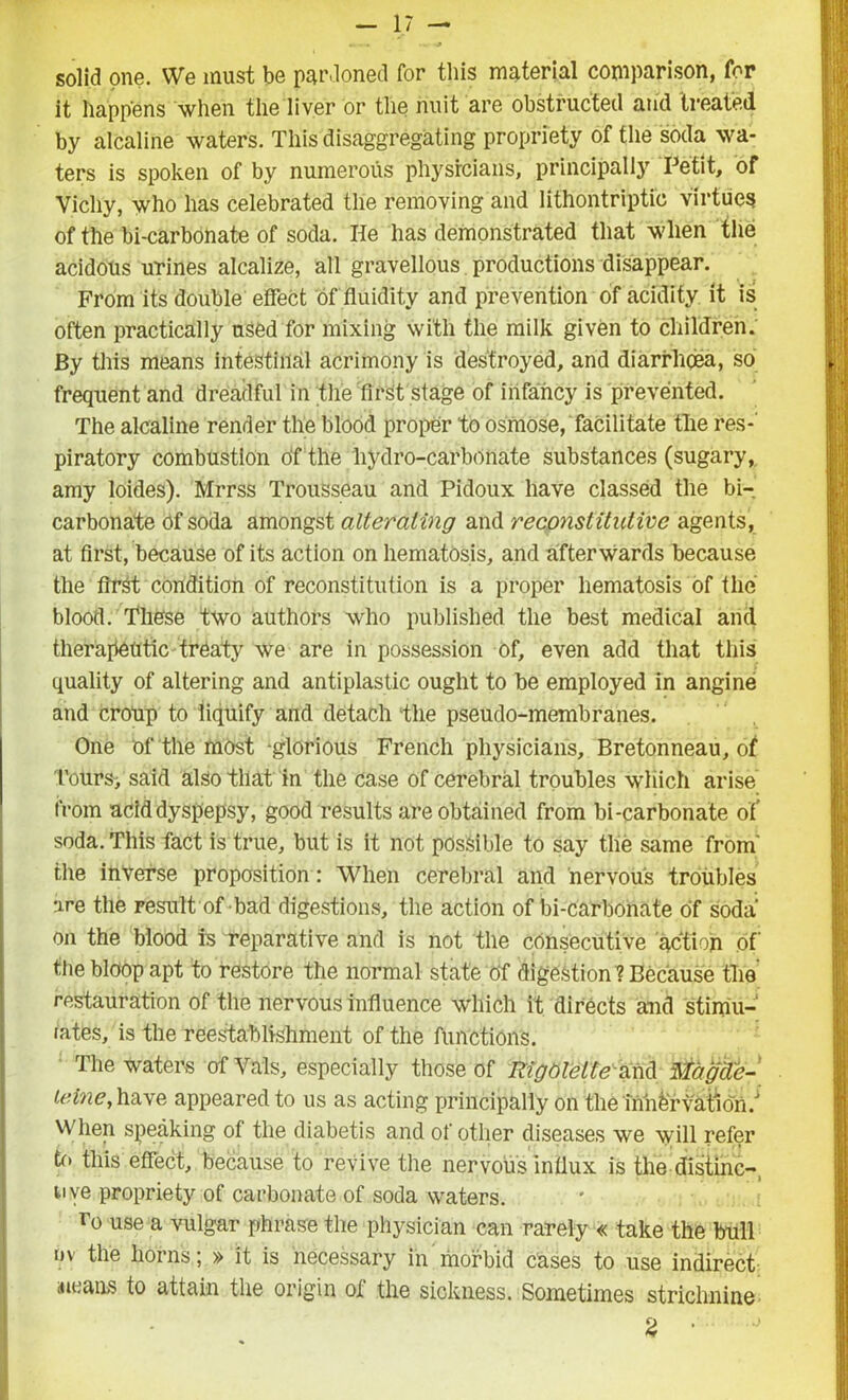 solid one. We must be pardoned for this material comparison, for it happens when the liver or the nuit are obstructed and treated by alcaline waters. This disaggregating propriety of the soda wa- ters is spoken of by numerous physicians, principally Petit, of Vichy, who has celebrated the removing and lithontriptic virtues of the bi-carbonate of soda. He has demonstrated that when the acidous urines alcalize, all gravellous productions disappear. From its double effect of fluidity and prevention of acidity it is often practically used for mixing with the milk given to children. By this means intestinal acrimony is destroyed, and diarrhoea, so frequent and dreadful in the first stage of infancy is prevented. The alcaline render the blood proper to osmose, facilitate the res- piratory combustion ofthe hydro-carbonate substances (sugary, amy loides). Mrrss Trousseau and Pidoux have classed the bi- carbonate of soda amongst alteraling and reconstitutive agents, at first, because of its action on hematosis, and afterwards because the first condition of reconstitution is a proper hematosis of the blood. These two authors who published the best medical and therapeutic treaty we are in possession of, even add that this quality of altering and antiplastic ought to be employed in angine and croup to liquify and detach the pseudo-membranes. One of the most ‘glorious French physicians, Bretonneau, of Tours> said also that in the case of cerebral troubles which arise from aciddyspepsy, good results are obtained from bi-carbonate of' soda. This fact is true, but is it not possible to say the same from’ the inverse proposition: When cerebral and nervous troubles are the result of bad digestions, the action of bi-carbonate of soda Oil the blood is reparative and is not the consecutive action of the bloop apt to restore the normal state of digestion ? Because the restauration of the nervous influence which it directs and stimu- lates, is the reestablishment of the functions. The waters of Vais, especially those of RigOlette and fitagde- teine, have appeared to us as acting principally on the iniifervation/ When speaking of the diabetis and of other diseases we will refer to this effect, because to revive the nervous influx is the distinc- tive propriety of carbonate of soda waters. r° use a vulgar phrase the physician can rarely « take the bull dv the horns; » it is necessary in morbid cases to use indirect neans to attain the origin of the sickness. Sometimes strichnine 2 •