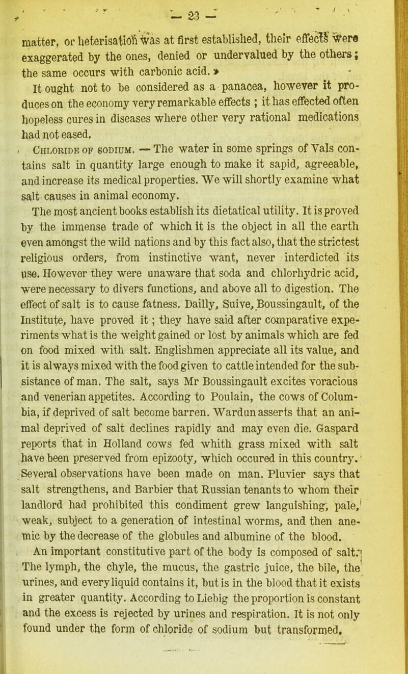 — 23 - matter, or heterisatioft was at first established, their effect Were exaggerated by the ones, denied or undervalued by the others; the same occurs with carbonic acid. » It ought not to be considered as a panacea, however it pro- duces on the economy very remarkable effects ; it has effected often hopeless cures in diseases where other very rational medications had not eased. Chloride of sodium. — The water in some springs of Yals con- tains salt in quantity large enough to make it sapid, agreeable, and increase its medical properties. We will shortly examine what salt causes in animal economy. The most ancient books establish its dietatical utility. It is proved by the immense trade of which it is the object in all the earth even amongst the wild nations and by this fact also, that the strictest religious orders, from instinctive want, never interdicted its use. However they were unaware that soda and chlorhydric acid, were necessary to divers functions, and above all to digestion. The effect of salt is to cause fatness. Dailly, Suive, Boussingault, of the Institute, have proved it; they have said after comparative expe- riments what is the weight gained or lost by animals which are fed on food mixed with salt. Englishmen appreciate all its value, and it is always mixed with the food given to cattle intended for the sub- sistance of man. The salt, says Mr Boussingault excites voracious and venerian appetites. According to Poulain, the cows of Colum- bia, if deprived of salt become barren. Wardun asserts that an ani- mal deprived of salt declines rapidly and may even die. Gaspard reports that in Holland cows fed whith grass mixed with salt have been preserved from epizooty, which occured in this country.' Several observations have been made on man. Pluvier says that salt strengthens, and Barbier that Russian tenants to whom their landlord had prohibited this condiment grew languishing, pale,' weak, subject to a generation of intestinal worms, and then ane- mic by the decrease of the globules and albumine of the blood. An important constitutive part of the body is composed of salt.i The lymph, the chyle, the mucus, the gastric juice, the bile, the urines, and every liquid contains it, but is in the blood that it exists in greater quantity. According to Liebig the proportion is constant and the excess is rejected by urines and respiration. It is not only found under the form of chloride of sodium but transformed.