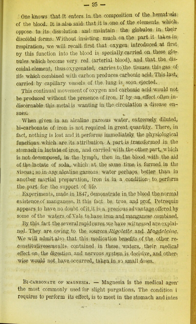 One knows that it enters in the composition of the hematosis of the blood. It is.also said that it is one of the elements which, oppose to its dissolution and maintain the globules in their discoidal forms. Without insisting much on the part it takes in respiration, we will recall first that oxygen introduced at fust oy this function into the blood is specially carried on these glo- oules which become very red (arterial blood), and that the dis- coidal element, thus oxygenated, carries tortile tissues this gas of life which combined with carbon produces carbonic acid. This last, carried by capillary vessels of the lung is soon ejected. This continual movement of oxygen and carbonic acid would not be produced without the presence of iron. If by an effect often in- discernable this metal is wanting in the circulation a disease en- sues. * When given in an alcaline gazeous water, extremely diluted, bi-carbonate of iron is not required in great quantity. There, in fact, nothing is lost and.it performs immediately the physiological functions which are its attribution. A part is transformed in the stomach in lactate of iron, and carried with the other part,, which is not decomposed, in the lymph, then in. the blood with the aid of the lactate of soda, which at the same time is formed in the viscus; so in any alcaline gazeous water perhaps better than in another martial preparation, iron is in a condition to perform the part for the support of life. Experiments, made in 1847, demonstrate in the blood the normal existence of manganese. It this fact be true and prof. Petrequin appears to have no doubt of it, it is a precious advantage offered by some of the waters of Vais to have iron and manganese combined. By this fact the several rapid cures we have witnessed are explai- ned. They are owing to the sources Iiigolette and Magdeleine. We will admit also that this medication benefits of the other re- constituti.veeemealts contained in these waters, their medical effect op the digestion and nervous system is decisive, and other- wise would not have occurred, taken in so small doses. Bi-carbonate of magnesia. — Magnesia is the medical agen* the most commonly used for slight purgations. The condition i requires to perform its effect, is to meet in the stomach and intes