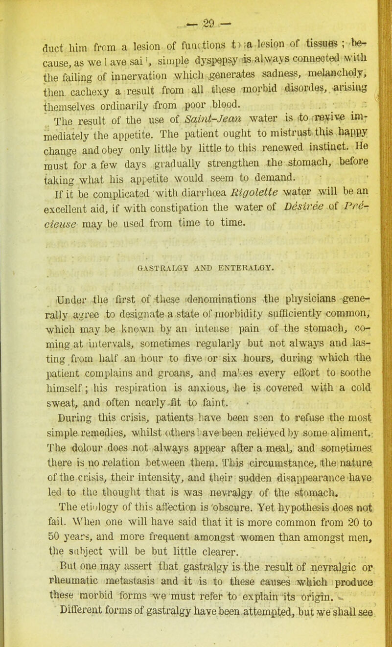 duct him from a lesion of func tions ti?a lesion of tissues ; be- cause, as we 1 ave sai', simple dyspepsy is always connected w itli tlie failing of innervation which generates sadness, melancholy, then cachexy a result from all these morbid disordes, .-arising themselves ordinarily from poor blood. The result of the use of Saint-Jean water is to revive im- mediately the appetite. The patient ought to mistrust this happy change and obey only little by little to this renewed instinct. He must for a few days gradually strengthen the stomach, before taking what his appetite would seem to demand. If it be complicated with diarrhoea Rigolette water will be an excellent aid, if with constipation the water of Desiree of Pre- cieuse may be used from time to time. gastralgy and enteralgy. Under the first of -these denominations the physicians gene- rally agree to designate a state of morbidity sufficiently common, which may be known by an intense pain of the stomach, co- ming at intervals, sometimes regularly but not always and las- ting from half an hour to five or six hours, during which the patient complains and groans, and mahes every effort to soothe himself; his respiration is anxious, he is covered with a cold sweat, and often nearly fit to faint. During this crisis, patients have been s?en to refuse the most simple remedies, whilst others have been relieved by some aliment. The dolour does not always appear after a meal, and sometimes there is no relation between them. This circumstance, (the nature of the crisis, their intensity, and their sudden disappearance have led to the thought that is was nevralgy of the stomach. The etiology of this affection is 'obscure. Yet hypothesis does not fail. When one will have said that it is more common from 20 to 50 years, and more frequent amongst women than amongst men, the subject will be but little clearer. But one may assert that gastralgy is the result of nevralgic or rheumatic metastasis and it is to these causes which produce these morbid forms we must refer to explain its origin. • Different forms of gastralgy have been attempted, but we shall see