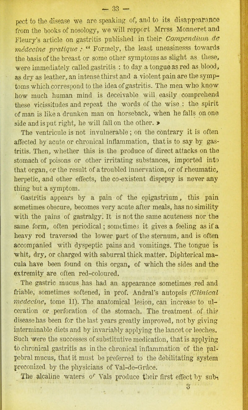 pect to the disease we are speaking of, and to its disappears nee from the books of nosology, we will repport Mrrss Monneret and Fleury’s article on gastritis published in their Compendium do medecine pratique : “ Formely, the least uneasinesss towards the basis of the breast or some other symptoms as slight as these, were immediately called gastritis : to day a tongue as red as blood, as dry as leather, an intense thirst and a violent pain are the symp- toms which correspond to the idea of gastritis. The men who know how much human mind is deceivable will easily comprehend these vicissitudes and repeat the words of the wise : the spirit of man is like a drunken man on horseback, when he falls on one side and is put right, he will fall on the other. » The ventricule is not invulnerable; on the contrary it is often affected by acute or chronical inflammation, that is to say by gas- tritis. Then, whether this is the produce of direct attacks on the stomach of poisons or other irritating substances, imported into that organ, or the result of a troubled innervation, or of rheumatic, herpetic, and other effects, the co-existent dispepsy is never any thing but a symptom. Gastritis appears by a pain of the epigastrium, this pain sometimes obscure, becomes very acute after meals, has no simility with the pains of gastralgy. It is not the same acuteness nor the same form, often periodical; sometimes it gives a feeling as if a heavy rod traversed the lower part of the sternum, and is often accompanied with dyspeptic pains and vomitings. The tongue is whit, dry, or charged with saburral thick matter. Diphterical ma- cula have been found on this organ, of which the sides and the extremity are often red-coloured. The gastric mucus has had an appearance sometimes red and friable, sometimes softened, in prof. Andral’s autopsis (Clinical medecine, tome II). The anatomical lesion, can increase to ul- ceration or perforation of the stomach. The treatment of this disease has been for the last years greatly improved, not by giving interminable diets and by invariably applying the lancet or leeches. Such were the successes of substitutive medication, that is applying to chronical gastritis as in the chronical inflammation of the pal- pebral mucus, that it must be preferred to the debilitating system preconized by the physicians of Val-d e-Grace. The alcaline waters of Yals produce their first effect by sub-i 3