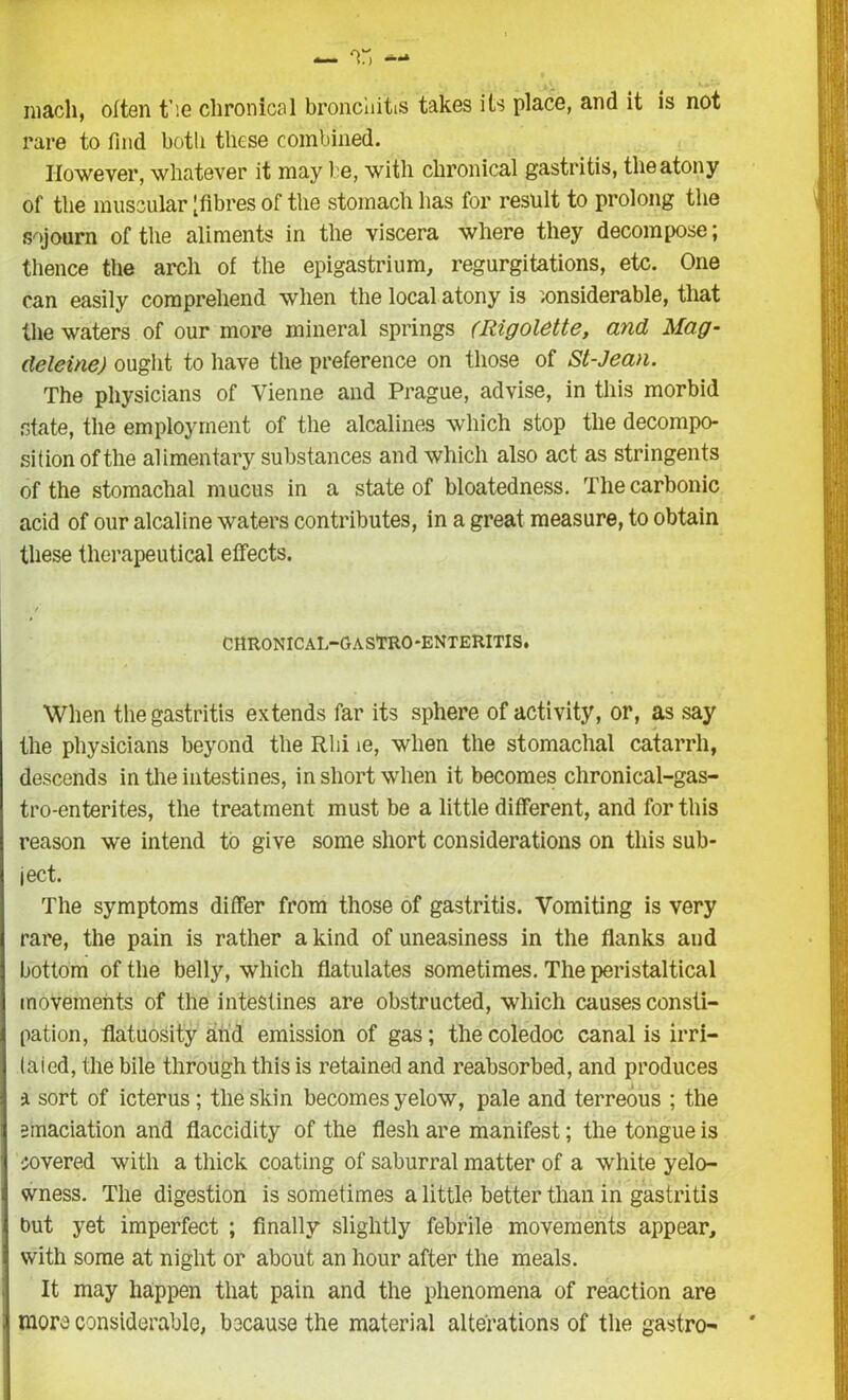 roach, often fie chronical bronchitis takes its place, and it is not rare to find both these combined. However, whatever it may be, with chronical gastritis, the atony of the muscular [fibres of the stomach has for result to prolong the sojourn of the aliments in the viscera where they decompose; thence the arch of the epigastrium, regurgitations, etc. One can easily comprehend when the local atony is xmsiderable, that the waters of our more mineral springs (Rigolette, and Mag- deleine) ought to have the preference on those of St-Jean. The physicians of Vienne and Prague, advise, in this morbid state, the employment of the alcalines which stop the decompo- sition of the alimentary substances and which also act as stringents of the stomachal mucus in a state of bloatedness. The carbonic acid of our alcaline waters contributes, in a great measure, to obtain these therapeutical effects. CHRONICAL-GASTRO-ENTERITIS. When the gastritis extends far its sphere of activity, or, as say the physicians beyond the Rhi ie, when the stomachal catarrh, descends in the intestines, in short when it becomes chronical-gas- tro-enterites, the treatment must be a little different, and for this reason we intend to give some short considerations on this sub- ject. The symptoms differ from those of gastritis. Vomiting is very rare, the pain is rather a kind of uneasiness in the flanks and bottom of the belly, which flatulates sometimes. The peristaltical movements of the intestines are obstructed, which causes consti- pation, flatuosity and emission of gas; thecoledoc canal is irri- tated, the bile through this is retained and reabsorbed, and produces a sort of icterus; the skin becomes yelow, pale and terreous ; the emaciation and flaccidity of the flesh are manifest; the tongue is covered with a thick coating of saburral matter of a white yelo- wness. The digestion is sometimes a little better than in gastritis but yet imperfect ; finally slightly febrile movements appear, with some at night or about an hour after the meals. It may happen that pain and the phenomena of reaction are more considerable, because the material alterations of the gastro-