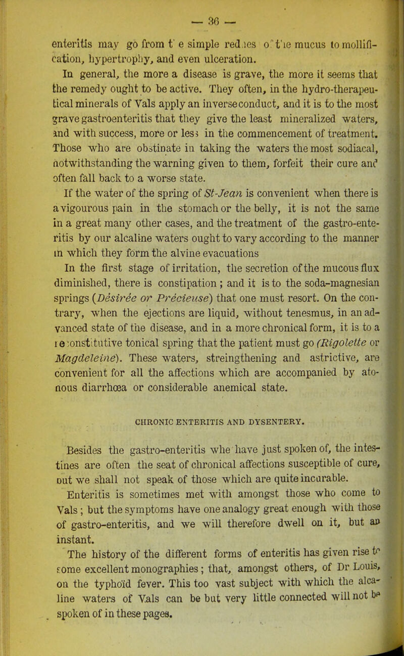 enteritis may go from t' e simple red.ies o 't'ie mucus lo mollifi- cation, hypertrophy, and even ulceration. In general, the more a disease is grave, the more it seems that the remedy ought to be active. They often, in the hydro-therapeu- tical minerals of Vais apply an inverse conduct, and it is to the most grave gastroenteritis that they give the least mineralized waters, and with success, more or less in the commencement of treatment. Those who ace obstinate in taking the waters the most sodiacal, notwithstanding the warning given to them, forfeit their cure and often fall back to a worse state. If the water of the spring of St-Jean is convenient when there is avigourous pain in the stomach or the belly, it is not the same in a great many other cases, and the treatment of the gastroente- ritis by our alcaline waters ought to vary according to the manner m which they form the alvine evacuations In the first stage of irritation, the secretion of the mucous flux diminished, there is constipation ; and it is to the soda-magnesian springs (Desiree or Precieuse) that one must resort. On the con- trary, when the ejections are liquid, without tenesmus, in an ad- vanced state of the disease, and in a more chronical form, it is to a i e 'onst' tutive tonical spring that the patient must go (Rigolette or Magdeleine). These waters, strengthening and astrictive, are convenient for all the affections which are accompanied by ato- nous diarrhoea or considerable anemical state. CHRONIC ENTERITIS AND DYSENTERY. Besides the gastro-enteritis whe have just spoken of, the intes- tines are often the seat of chronical affections susceptible of cure, Dut we shall not speak of those which are quite incurable. Enteritis is sometimes met with amongst those who come to Vais; but the symptoms have one analogy great enough with those of gastro-enteritis, and we will therefore dwell on it, but an instant. The history of the different forms of enteritis has given rise tr some excellent monographies; that, amongst others, of Dr Louis, on the typhoid fever. This too vast subject with which the alca- line waters of Vais can be but very little connected will not be spoken of in these pages.