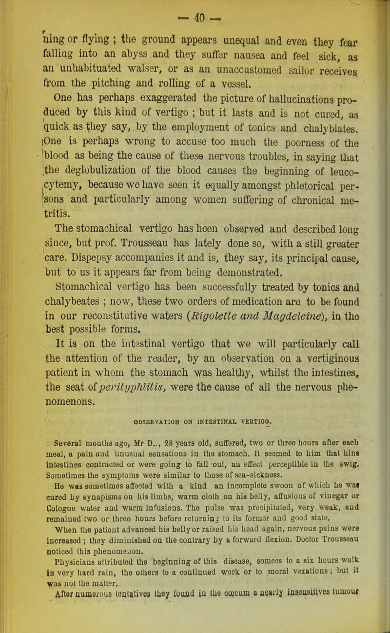 ning or flying ; the ground appears unequal and even they fear falling into an abyss and they suffer nausea and feel sick, as an unhabituated walser, or as an unaccustomed sailor receives from the pitching and rolling of a vessel. One has perhaps exaggerated the picture of hallucinations pro- duced by this kind of vertigo ; but it lasts and is not cured, as .'quick as they say,.by the employment of tonics and chalybiates. |One is perhaps wrong to accuse too much the poorness of the 'blood as being the cause of these nervous troubles, in saying that ;the deglobulization of the blood causes the beginning of leuco- cytemy, because we have seen it equally amongst phletorical per- sons and particularly among women suffering of chronical me- tritis. The stomachical vertigo has heen observed and described long since, but prof. Trousseau has lately done so, with a still greater care. Dispepsy accompanies it and is, they say, its principal cause, but to us it appears far from being demonstrated. Stomachical vertigo has been successfully treated by tonics and chalybeates ; now, 'these two orders of medication are to be found in our reconstitutive waters {Rigolette and Magdeleine), in the best possible forms. It is on the intestinal vertigo that we will particularly call the attention of the reader, by an observation on a vertiginous patient in whom the stomach was healthy, whilst the intestines, the seat of perityphlitis, were the cause of all the nervous phe- nomenons. OBSERVATION ON INTESTINAL VERTIGO. Several months ago, Mr D.., 28 years old, suffered, two or three hours after each meal, a pain and unusual sensations in the stomach. It seemed to him that bins intestines contracted or were going to fall out, an effect perceptible in the swig. Sometimes the symptoms were similar to those of sea-sickness. He was sometimes affected with a kind an incomplete swoon of which he was cured by synapisms on his limbs, warm cloth on his belly, affusions of vinegar or Cologne water and warm infusions. The pulse was precipitated, very weak, and remained two or three hours before returning to its former and good state. When the patient advanced his bellyor raised his head again, nervous pains were increased ; they diminished on the contrary by a forward flexion. Doctor Trousseau noticed this phenomenon. Physicians attributed the beginning of this disease, somces to a six hours walk in very hard rain, the others to a continued work or to moral vexations; but it was not the matter. After numerous lonlatives they found in the ccocum a nearly insonsitives tumour