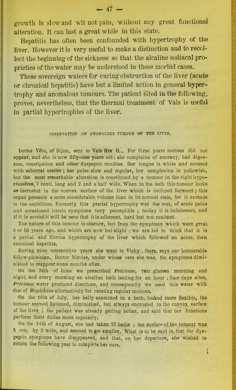 growth is slow and wit not pain, without any great functional alteration. It can last a great while in this state. Hepatitis has often been confounded with hypertrophy of the liver. However it is very useful to make a distinction and to recol- lect the beginning of the sickness so that the alcaline sodiacal pro- prieties of the water may be understood in these morbid cases. These sovereign waters for curing obstruction of the liver (acute or chronical hepatitis) have but a limited action in general hyper- trophy and anomalous tumours. The patient cited in the following, proves, nevertheless, that the thermal treatment of Vais is useful in partial hypertrophies of the liver. OBSERVATION ON ANOMALOUS TUMOUR OF THE UVER. Doctor V6tu, of Dijon, sent to Vais Mrs G... For three years menses did not appear, and she is now fifty-one years old; she complains of anorexy, bad diges- tion, constipation and other dyspeptic troubles. Her tongue is white and covered with saburral matter ; her pulse slow and regular, her complexion is yellowish, but the most remarkable alteration is constituted by a tumour in the right liypo- chondres, 7 centi. long and 2 and a half wide. When in the bath this tumour looks as incrusted in the convex surface of the liver which is inclined forward ; this organ presents a more considerable volume than in its normal stale, for it extends to the umbilicus. Formerly this pratial hypertrophy was the seat, of acute pains and occasioned icteric symptoms very perceptible ; to-day it is indolorous, and if it is moved it will be seen that itis adherent, hard but not renitent. The nature of this tumour is obscure, but from the symptoms which were great 8 or 10 years ago, and which are now but slight ; we are led to think that it i3 a partial and fibrous hypertrophy of the liver which followed an acute, then chronical hepatitis. During nine consecutive years she went to Vichy ; there, says our honourable fellow-phisician, Doctor Nicolas, under whose care she was, the symptoms dimi- nished to reappear some months after. On the 26th of June we prescribed Precieuse, two glasses morning and night, and every morning an alcaline bath lasting for an hour ; four days after, Precieuse water produced diarrhoea, and consequently we used this water with that of Magcleleine alternatively for creating regular motions. On the 10th of July, her belly examined in a bath, looked more flexible, the tumour seemed flattened, diminished, but always encrusted in the convex surface af the liver ; the patient was already getting better, and said that her functions perform their duties more regularly. On the 2 Glh of August, she had taken 27 baths ; the surface of the tumour was 5 cen. by 2 wide, and seemed to get smaller. What is to be said is, that the dys- peptic symptoms have disappeared, and that, on her departure, she wished to return the following year to complete her cure.