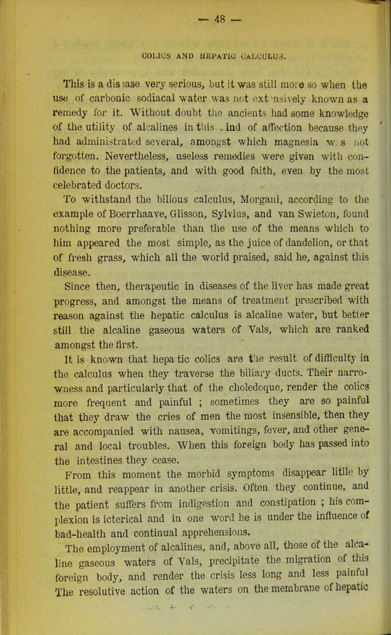 COLICS AND HEPATIC CALCULUS. This is a disease very serious, but it was still more so when the use of carbonic sodiacal water was not ext msively known as a remedy for it. Without doubt the ancients had some knowledge of the utility of alcalines in this . ind of affection because they had administrated several, amongst which magnesia w: s not forgotten. Nevertheless, useless remedies were given with con- fidence to the patients, and with good faith, even by the most celebrated doctors. To withstand the bilious calculus, Morgani, according to the example of Boerrhaave, Glisson, Sylvius, and van Swieton, found nothing more preferable than the use of the means which to him appeared the most simple, as the juice of dandelion, or that of fresh grass, which all the world praised, said he, against this disease. Since then, therapeutic in diseases of the liver has made great progress, and amongst the means of treatment prescribed with reason against the hepatic calculus is alcaline water, but better still the alcaline gaseous waters of Vais, which are ranked amongst the first. It is known that hepa tic colics are the result of difficulty in the calculus when they traverse the biliary ducts. Their narro- wness and particularly that of the choledoque, render the colics more frequent and painful ; sometimes they are so painful that they draw the cries of men the most insensible, then they are accompanied with nausea, vomitings, fever, and other gene- ral and local troubles. When this foreign body has passed into the intestines they cease. From this moment the morbid symptoms disappear little by little, and reappear in another crisis. Often they continue, and the patient suffers from indigestion and constipation ; his com- plexion is icterical and in one word he is under the influence of bad-health and continual apprehensions. The employment of alcalines, and, above all, those of the alca- line gaseous waters of Vais, precipitate the migration of this foreign body, and render the crisis less long and less painful The resolutive action of the waters on the membrane of hepatic