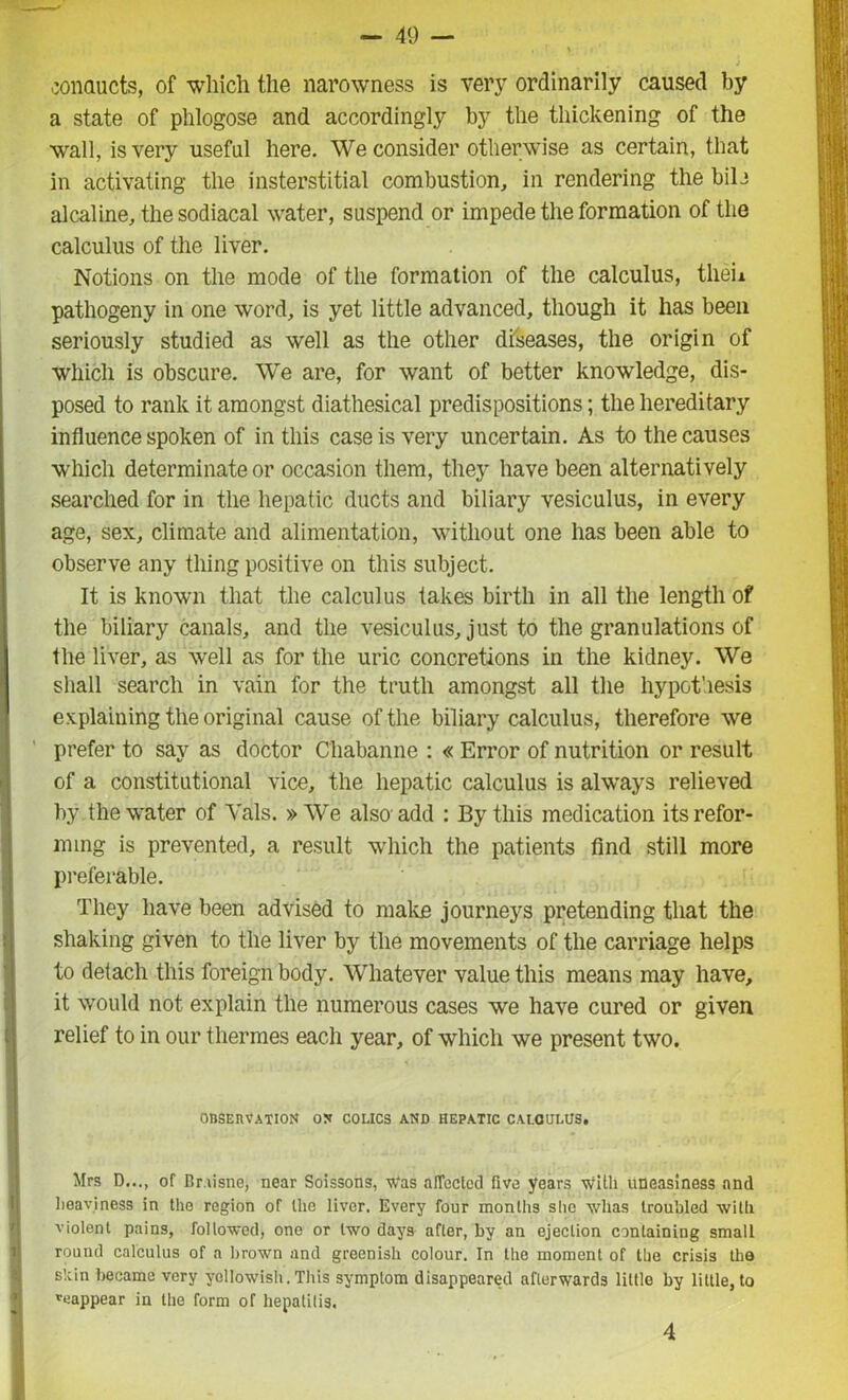 conducts, of which the narowness is very ordinarily caused by a state of phlogose and accordingly by the thickening of the wall, is very useful here. We consider otherwise as certain, that in activating the insterstitial combustion, in rendering the bile alcaline, the sodiacal water, suspend or impede the formation of the calculus of the liver. Notions on the mode of the formation of the calculus, tlieu pathogeny in one word, is yet little advanced, though it has been seriously studied as well as the other diseases, the origin of which is obscure. We are, for want of better knowledge, dis- posed to rank it amongst diathesical predispositions; the hereditary influence spoken of in this case is very uncertain. As to the causes which determinate or occasion them, they have been alternatively searched for in the hepatic ducts and biliary vesiculus, in every age, sex, climate and alimentation, without one has been able to observe any thing positive on this subject. It is known that the calculus takes birth in all the length of the biliary canals, and the vesiculus, just to the granulations of the liver, as well as for the uric concretions in the kidney. We shall search in vain for the truth amongst all the hypothesis explaining the original cause of the biliary calculus, therefore we prefer to say as doctor Cliabanne : « Error of nutrition or result of a constitutional vice, the hepatic calculus is always relieved by the water of Yals. » We also add : By this medication its refor- ming is prevented, a result which the patients find still more preferable. They have been advised to make journeys pretending that the shaking given to the liver by the movements of the carriage helps to detach this foreign body. Whatever value this means may have, it would not explain the numerous cases we have cured or given relief to in our thermes each year, of which we present two. OBSERVATION ON COLICS AND HEPATIC CALCULUS. Mrs D..., of Rr.iisne, near Soissons, w'as affected five years with uneasiness and heaviness in the region of the liver. Every four months she whas troubled with violent pains, followed, one or two days after, by an ejection containing small round calculus of a brown and greenish colour. In the moment of the crisis the skin became very yellowish. This symptom disappeared afterwards little by little, to ^appear in the form of hepatitis. 4