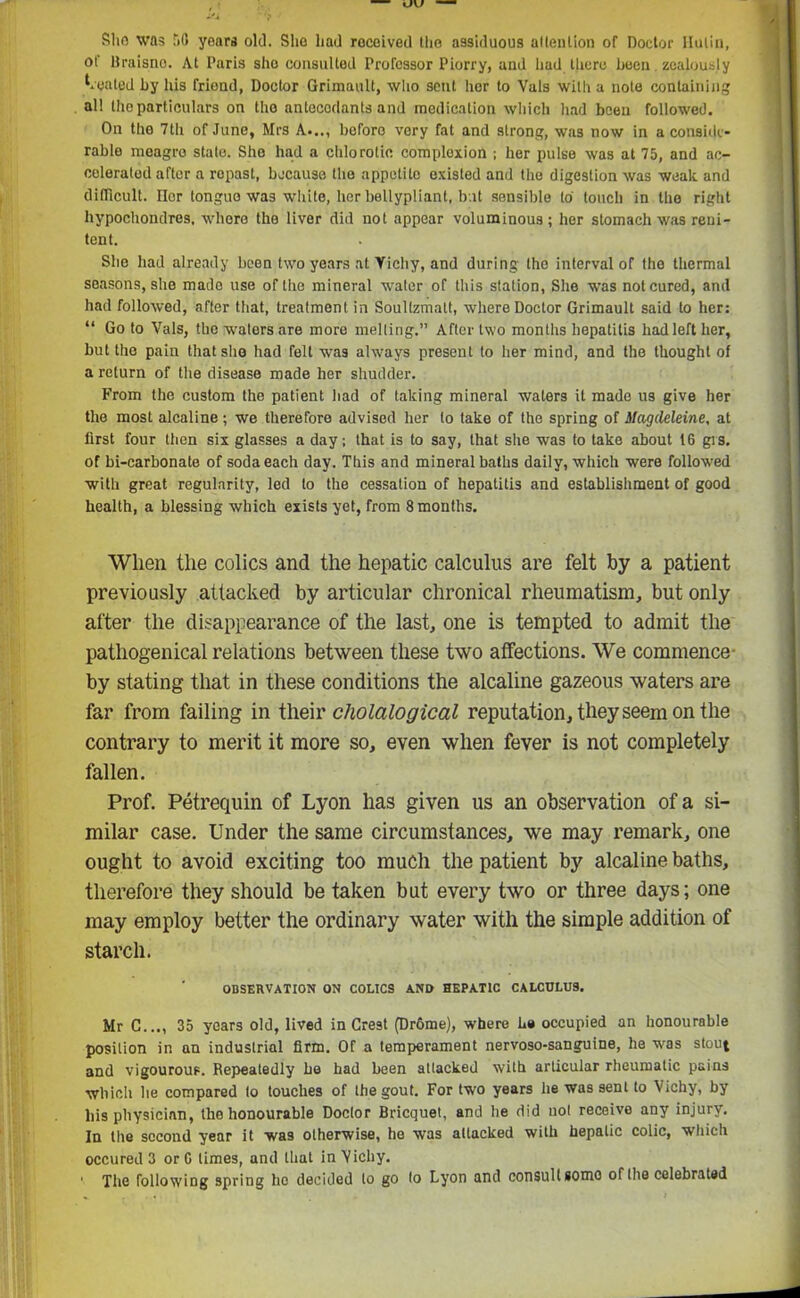 She was 58 years old. Sho had received the assiduous attention of Doctor Ilulin, of Braisno. At Paris sho consulted Professor Piorry, and had there been. zealously vented by his friend, Doctor Grimault, who sent her to Vais with a note containing all the particulars on the antecodants and medication which had been followed. On the 7th of June, Mrs A..., boforo very fat and strong, was now in a conside- rable meagre state. She had a chlorotic complexion ; her pulse was at 75, and ac- celerated after a ropast, because the appetite existed and the digestion was weak and difficult. Her tongue was white, her bellypliant, but sensible to touch in the right hypochondres, where the liver did not appear voluminous; her stomach was reni- tent. She had already been two years at Vichy, and during the interval of the thermal seasons, she made use of the mineral water of this station, She was not cured, and had followed, after that, treatment in Soullzmatt, where Doctor Grimault said to her: “ Go to Vais, the waters are more melting.” After two months hepatitis hadleft her, but the pain that she had felt was always present to her mind, and the thought of a return of the disease made her shudder. From the custom the patient had of taking mineral waters it made us give her the most alcaline; we therefore advised her to take of the spring of Magdeleine, at first four then six glasses a day; that is to say, that she was to take about 16 grs. of bi-carbonate of soda each day. This and mineral baths daily, which were followed with great regularity, led to the cessation of hepatitis and establishment of good health, a blessing which exists yet, from 8 months. When the colics and the hepatic calculus are felt by a patient previously attacked by articular chronical rheumatism, but only after the disappearance of the last, one is tempted to admit the pathogenical relations between these two affections. We commence- by stating that in these conditions the alcaline gazeous waters are far from failing in their cholalogical reputation, they seem on the contrary to merit it more so, even when fever is not completely fallen. Prof. Petrequin of Lyon has given us an observation of a si- milar case. Under the same circumstances, we may remark, one ought to avoid exciting too much the patient by alcaline baths, therefore they should be taken but every two or three days; one may employ better the ordinary water with the simple addition of starch. OBSERVATION ON COLICS AND HEPATIC CALCULUS. Mr C..., 35 years old, lived in Crest (Dr6me), where be occupied an honourable position in an industrial firm. Of a temperament nervoso-sanguine, he was stout and vigourous. Repeatedly be had been attacked with articular rheumatic pains which he compared to touches of the gout. For two years he was sent to Vichy, by liis physician, the honourable Doctor Bricquet, and he did not receive any injury. In the second year it was otherwise, he was attacked with hepatic colic, which occured 3 or C times, and that in Vichy.