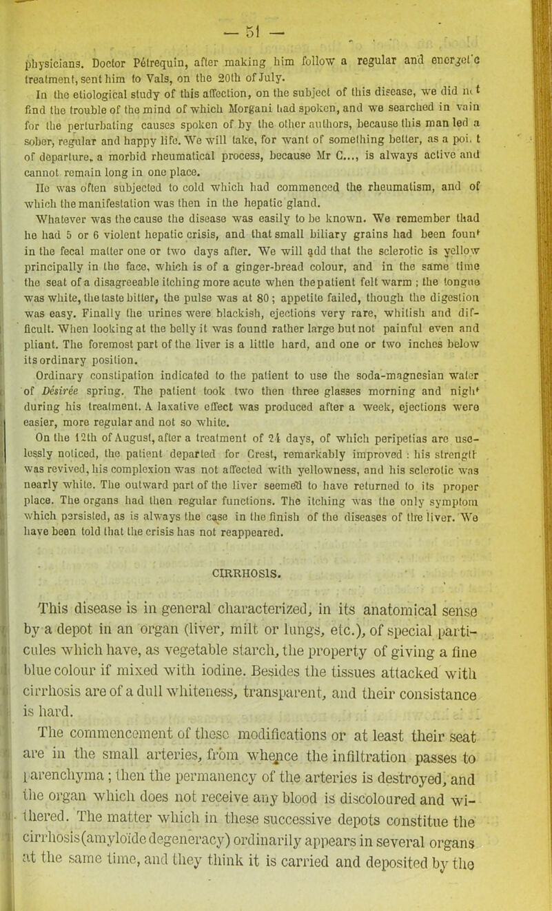 physicians. Doctor P6lrequin, after making him follow a regular and encrgcl c treatment, sent him to Vais, on the 20th of July. In the etiological study of this affection, on the subject of this disease, we did m t find the trouble of the mind of which Morgani had spoken, and we searched in vain for the perlurbaling causes spoken of by the other authors, because this man led a sober, regular and happy life. We will lake, for want of something better, as a poi. t of departure, a morbid rheumatical process, because Mr C..., is always active and cannot remain long in one place. lie was often subjected to cold which had commenced the rheumatism, and of which the manifestation was then in the hepatic gland. Whatever was the cause the disease was easily to be known. We remember thad he had 5 or 6 violent hepatic crisis, and that small biliary grains had been founf in the fecal matter one or two days after. We will ijdd that the sclerotic is yellow principally in the face, which is of a ginger-bread colour, and in the same time the seat of a disagreeable itching more acute when Ihepalient felt warm ; the tongue was white, the taste bitter, the pulse was at 80; appetite failed, though the digestion was easy. Finally the urines were blackish, ejections very rare, whitish and dif- ficult. When looking at the belly it was found rather large but not painful even and pliant. The foremost part of the liver is a little hard, and one or two inches below its ordinary position. Ordinary constipation indicated to the patient to use the soda-magnesian water of Desiree spring. The patient took two then three glasses morning and nigld during his treatment. A laxative effect was produced after a week, ejections were easier, more regular and not so white. On the 12th of August, after a treatment of 24 days, of which peripetias are usc- j lessly noticed, the patient departed for Crest, remarkably improved : his strong!! was revived, his complexion w'as not affected with yellowness, and his sclerotic was nearly white. The outward part of the liver seemell to have returned to its proper place. The organs had then regular functions. The itching was the only symptom which persisted, as is always the case in the finish of the diseases of lire liver. We have been told that the crisis has not reappeared. CIRRHOSIS. This disease is in general characterized, in its anatomical sense by a depot in an organ (liver, milt or lungs, etc.), of special parti- cules which have, as vegetable starch, the property of giving a fine blue colour if mixed with iodine. Besides the tissues attacked with cirrhosis are of a dull whiteness, transparent, and their consistance is hard. The commencement of these modifications or at least their seat are in the small arteries, from whence the infiltration passes to parenchyma; then the permanency of the arteries is destroyed, and the organ which does not receive any blood is discoloured and wi- ll tliered. The matter which in these successive depots constitue the cirrhosis(amyloide degeneracy) ordinarily appears in several organs at the same time, and they think it is carried and deposited by the