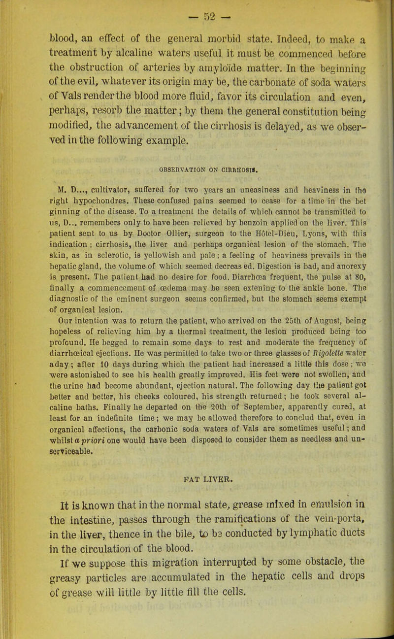 blood, an effect of the general morbid state. Indeed, to make a treatment by alcaline waters useful it must be commenced before the obstruction of arteries by amylo'ide matter. In the beginning of the evil, whatever its origin may be, the carbonate of soda waters of Yals render the blood more fluid, favor its circulation and even, perhaps, resorb the matter; by them the general constitution being modified, the advancement of the cirrhosis is delayed, as we obser- ved in the following example. OBSERVATION ON CIRRHOSIS. M. D..., cultivator, suffered for two years an uneasiness and heaviness in the right hypochondres. These confused pains seemed to cease for a time in the bet ginning of the disease. To a treatment the details of which cannot be transmitted to us, D... remembers only to have been relieved by benzoin applied on the liver. This patient sent to us by Doctor Ollier, surgeon to the flolel-Dieu, Lyons, with this indication ; cirrhosis, the liver and perhaps organical lesion of the stomach. The skin, as in sclerotic, is yellowish and pale; a feeling of heaviness prevails in the hepatic gland, the volume of which seemed decreas ed. Digestion is bad, and anorexy is present. The patient had no desire for food. Diarrhoea frequent, the pulse at 80, finally a commencement of oedema may be seen exteniug to the ankle bone. The diagnostic of the eminent surgeon seems confirmed, but the stomach seems exempt of organical lesion. Our intention was to return the patient, who arrived on the 25th of August, being hopeless of relieving him by a thermal treatment, the lesion produced being too profound. He begged to remain some days to rest and moderate the frequency of diarrhoeical ejections. He was permitted to take two or three glasses of Rigolette water a day; after 10 days during which the patient had increased a little this dose; we were astonished to see his health greatly improved. His feet were not swollen, and the urine had become abundant, ejection natural. The following day the patient got better and better, his cheeks coloured, his strength returned; he took several al- caline baths. Finally he departed on the 20th of September, apparently cured, at least for an indefinite time; we may bo allowed therefore to conclud that, even in organical affections, the carbonic soda waters of Vais are sometimes useful; and whilst a priori one would have been disposed to consider them as needless and un- serviceable. FAT LIVER. It is known that in the normal state, grease mixed in emulsion in the intestine, passes through the ramifications of the vein-porta, in the liver, thence in the bile, to be conducted by lymphatic ducts in the circulation of the blood. If we suppose this migration interrupted by some obstacle, the greasy particles are accumulated in the hepatic cells and drops of grease will little by little fill the cells.