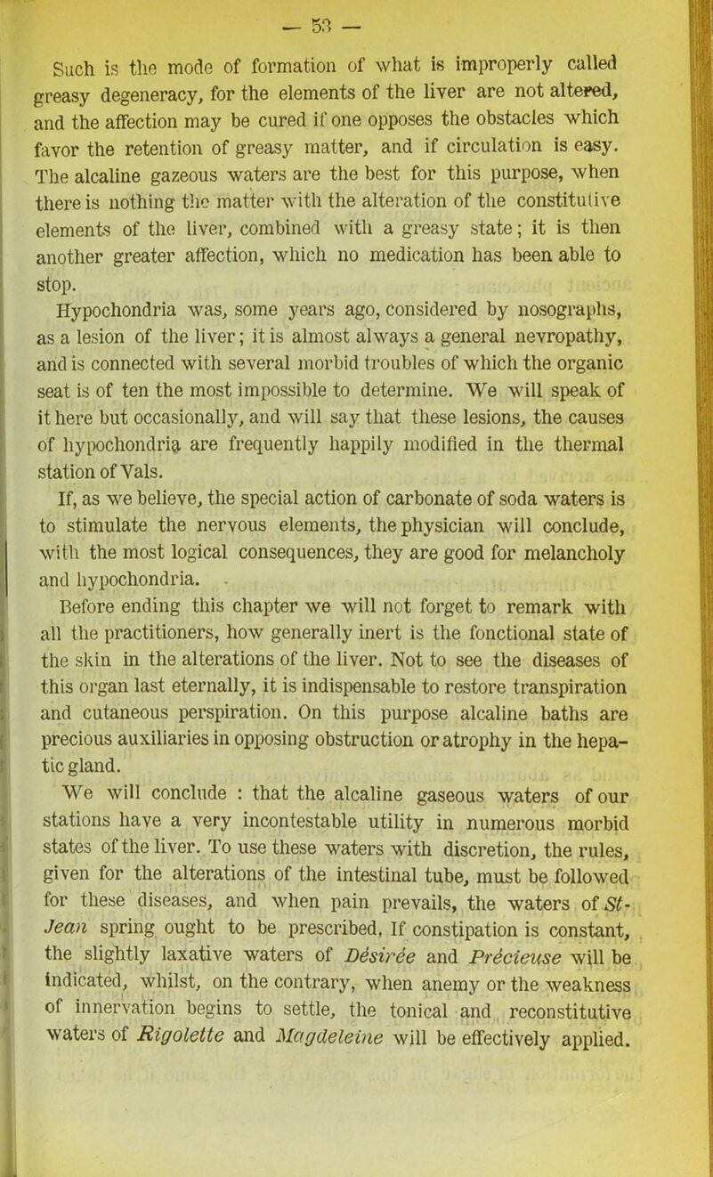 — — Such is the mode of formation of what is improperly called greasy degeneracy, for the elements of the liver are not altered, and the affection may be cured if one opposes the obstacles which favor the retention of greasy matter, and if circulation is easy. The alcaline gazeous waters are the best for this purpose, when there is nothing the matter with the alteration of the constitutive elements of the liver, combined with a greasy state; it is then another greater affection, which no medication has been able to stop. Hypochondria was, some years ago, considered by nosographs, as a lesion of the liver; it is almost always a general nevropathy, and is connected with several morbid troubles of which the organic seat is of ten the most impossible to determine. We will speak of it here but occasionally, and will say that these lesions, the causes of hypochondria are frequently happily modified in the thermal station of Yals. If, as we believe, the special action of carbonate of soda waters is to stimulate the nervous elements, the physician will conclude, with the most logical consequences, they are good for melancholy and hypochondria. . Before ending this chapter we will not forget to remark with all the practitioners, how generally inert is the fonctional state of the skin in the alterations of the liver. Not to see the diseases of this organ last eternally, it is indispensable to restore transpiration and cutaneous perspiration. On this purpose alcaline baths are precious auxiliaries in opposing obstruction or atrophy in the hepa- tic gland. We will conclude : that the alcaline gaseous waters of our stations have a very incontestable utility in numerous morbid states of the liver. To use these waters with discretion, the rules, given for the alterations of the intestinal tube, must be followed for these diseases, and when pain prevails, the waters of St- Jean spring ought to be prescribed. If constipation is constant, the slightly laxative waters of Desiree and Prdcieuse will be indicated, whilst, on the contrary, when anemy or the weakness of innervation begins to settle, the tonical and reconstitutive waters of Rigolette and Magdeleine will be effectively applied.