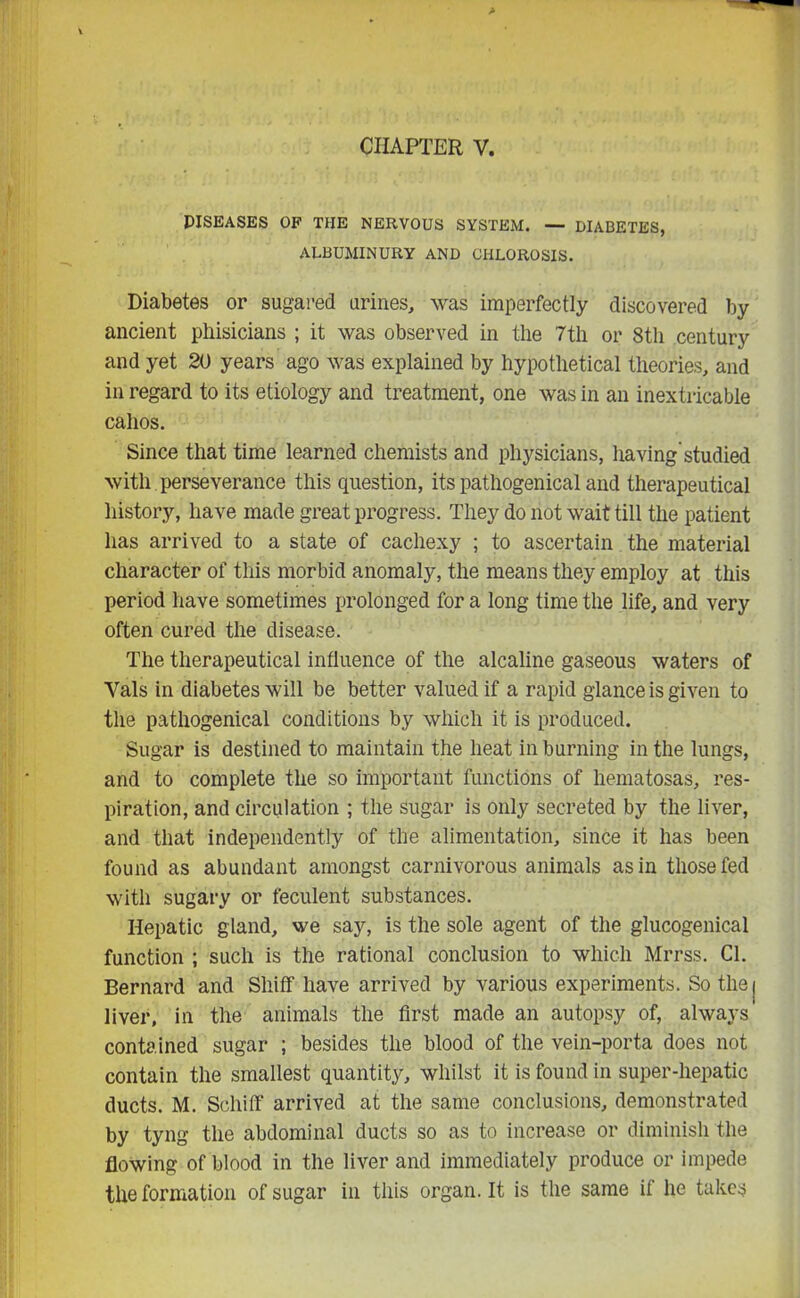 PISEASES OF THE NERVOUS SYSTEM. — DIABETES, ALBUMINURY AND CHLOROSIS. Diabetes or sugared urines, was imperfectly discovered by ancient phisicians ; it was observed in the 7th or 8th century and yet 20 years ago was explained by hypothetical theories, and in regard to its etiology and treatment, one was in an inextricable cahos. Since that time learned chemists and physicians, having'studied with perseverance this question, its pathogenical and therapeutical history, have made great progress. They do not wait till the patient has arrived to a state of cachexy ; to ascertain the material character of this morbid anomaly, the means they employ at this period have sometimes prolonged for a long time the life, and very often cured the disease. The therapeutical influence of the alcaline gaseous waters of Vais in diabetes will be better valued if a rapid glance is given to the pathogenical conditions by which it is produced. Sugar is destined to maintain the heat in burning in the lungs, and to complete the so important functions of liematosas, res- piration, and circulation ; the sugar is only secreted by the liver, and that independently of the alimentation, since it has been found as abundant amongst carnivorous animals as in those fed with sugary or feculent substances. Hepatic gland, we say, is the sole agent of the glucogenical function ; such is the rational conclusion to which Mrrss. CL Bernard and Shiff have arrived by various experiments. So the j liver, in the animals the first made an autopsy of, always contained sugar ; besides the blood of the vein-porta does not contain the smallest quantity, whilst it is found in super-hepatic ducts. M. Schiff arrived at the same conclusions, demonstrated by tyng the abdominal ducts so as to increase or diminish the flowing of blood in the liver and immediately produce or impede the formation of sugar in this organ.lt is the same il he takes