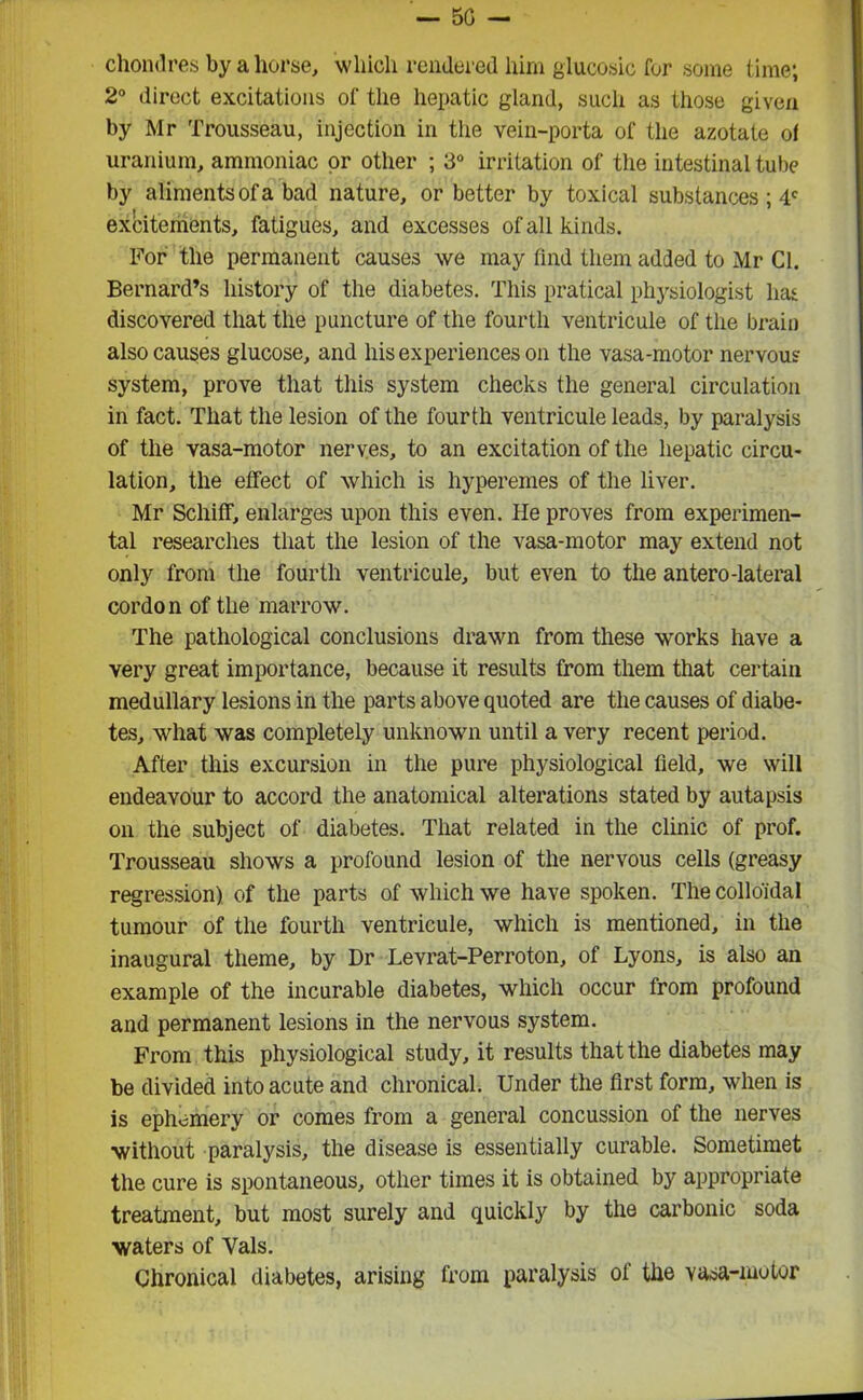 — 50 — chondres by ahorse, which rendered him glucosic for some time; 2° direct excitations of the hepatic gland, such as those given by Mr Trousseau, injection in the vein-porta of the azotate of uranium, ammoniac or other ; 3° irritation of the intestinal tube by aliments of a bad nature, or better by toxical substances ; 4C excitements, fatigues, and excesses of all kinds. For the permanent causes we may find them added to Mr Cl. Bernard’s history of the diabetes. This pratical physiologist has discovered that the puncture of the fourth ventricule of the brain also causes glucose, and his experiences on the vasa-motor nervous system, prove that this system checks the general circulation in fact. That the lesion of the fourth ventricule leads, by paralysis of the vasa-motor nerves, to an excitation of the hepatic circu- lation, the effect of which is hyperemes of the liver. Mr Schiff, enlarges upon this even. He proves from experimen- tal researches that the lesion of the vasa-motor may extend not only from the fourth ventricule, but even to the antero-lateral cordon of the marrow. The pathological conclusions drawn from these works have a very great importance, because it results from them that certain medullary lesions in the parts above quoted are the causes of diabe- tes, what was completely unknown until a very recent period. After this excursion in the pure physiological field, we will endeavour to accord the anatomical alterations stated by autapsis on the subject of diabetes. That related in the clinic of prof. Trousseau shows a profound lesion of the nervous cells (greasy regression) of the parts of which we have spoken. The colloidal tumour of the fourth ventricule, which is mentioned, in the inaugural theme, by Dr Levrat-Perroton, of Lyons, is also an example of the incurable diabetes, which occur from profound and permanent lesions in the nervous system. From this physiological study, it results that the diabetes may be divided into acute and chronical. Under the first form, when is is ephemery or comes from a general concussion of the nerves without paralysis, the disease is essentially curable. Sometimet the cure is spontaneous, other times it is obtained by appropriate treatment, but most surely and quickly by the carbonic soda waters of Vais. Chronical diabetes, arising from paralysis ol the vasa-motor