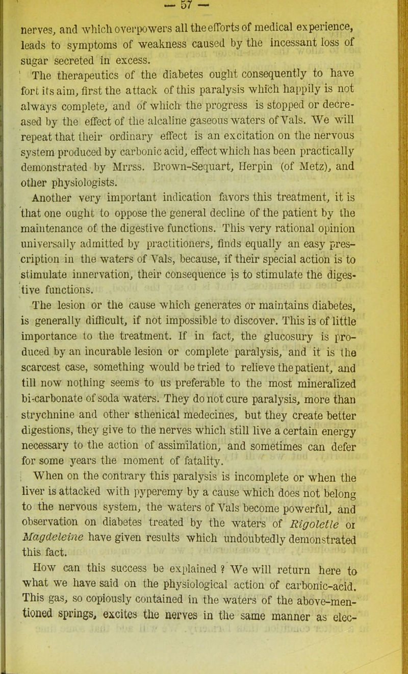 nerves, and which overpowers all the efforts of medical experience, leads to symptoms of weakness caused by the incessant loss of sugar secreted in excess. ' The therapeutics of the diabetes ought consequently to have fort its aim, first the attack of this paralysis which happily is not always complete, and of which the progress is stopped or decre- ased by the effect of the alcaline gaseous waters of Vais. We will repeat that their ordinary effect is an excitation on the nervous system produced by carbonic acid, effect which has been practically demonstrated by Mrrss. Brown-Sequart, Herpin (of Metz), and other physiologists. Another very important indication favors this treatment, it is that one ought to oppose the general decline of the patient by the maintenance of the digestive functions. This very rational opinion universally admitted by practitioners, finds equally an easy pres- cription in the waters of Vais, because, if their special action is to stimulate innervation, their consequence is to stimulate the diges- tive functions. The lesion or the cause which generates or maintains diabetes, is generally difficult, if not impossible to discover. This is of little importance to the treatment. If in fact, the glucosury is pro- duced by an incurable lesion or complete paralysis, and it is the scarcest case, something would be tried to relieve the patient, and till now nothing seems to us preferable to the most mineralized bi-carbonate of soda waters. They do not cure paralysis, more than strychnine and other sthenical medecines, but they create better digestions, they give to the nerves which still live a certain energy necessary to the action of assimilation, and sometimes can defer for some years the moment of fatality. When on the contrary this paralysis is incomplete or when the liver is attacked with pyperemy by a cause which does not belong to the nervous system, the waters of Vais become powerful, and observation on diabetes treated by the waters of Rigoletle oi Magdeleine have given results which undoubtedly demonstrated this fact. How can this success be explained ? We will return here to what we have said on the physiological action of carbonic-acid. This gas, so copiously contained in the waters of the above-men- tioned springs, excites the nerves in the same manner as elec-