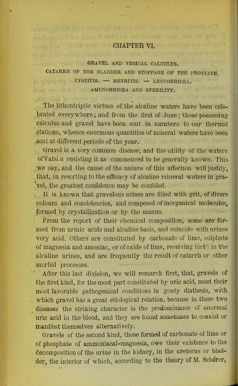 GRAVEL AND VESICAL CALCULUS. Catarrh op the bladder and stoppage op the prostate. CYSTITIS. — METRITIS. — LEUCORRHCEA. AMENORRIICEA AND STERILITY. The lithontriptic virtues of the alcaline waters have been cele- brated everywhere; and from the first of June; those possessing calculus and gravel have been sent in numbers to our thermal stations, whence enormous quantities of mineral waters have been sent at different periods of the year. Gravel is a very common disease, and the utility of the waters ofValsin resisting it as commenced to be generally known. This we say, and the cause of the nature of this affection will justify, that, in resorting to the efficacy of alcaline mineral waters in gra- 'vel, the greatest confidence may be confided, i It is known that gravelous urines are filled with grit, of divers colours and consistencies, and composed of inorganical molecules, formed by crystallization or by the mucus. ! From the report of their chemical composition, some are for- med from urinic acids and alcaline basis, and coincide with urines very acid. Others are constituted by carbonate of lime, sulphate of magnesia and amoniac, or of oxide of lime, receiving birth in the alcaline urines, and are frequently the result of catarrh or other morbid processes. After this last division, we will remarck first, that, gravels of the first kind, for the most part constituted by uric acid, meet their most favorable pathogenical conditions in gouty diathesis, with which gravel has a great etiological relation, because in these two diseases the striking character is the predominance of anormai uric acid in the blood, and they are found sometimes to coexist or manifest themselves alternatively. Gravels of the second kind, those formed of carbonate of lime or of phosphate of ammoniacal-magnesia, owe their existence to the decomposition of the urine in the kidney, in the ureterus or blad- der, the interior of which, according to the theory of M. Scherer,