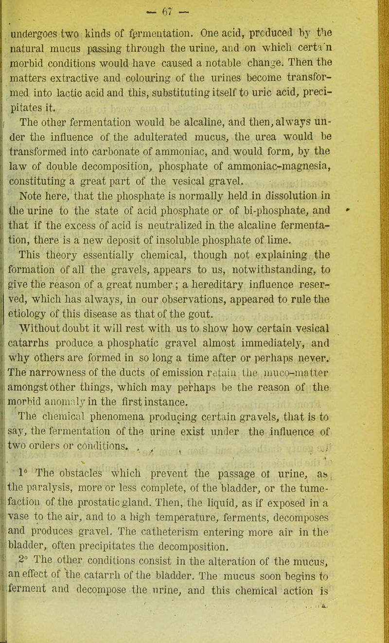 undergoes two kinds of lamentation. One acid, produced by the natural mucus passing through the urine, and on which cert i'n morbid conditions would have caused a notable change. Then the matters extractive and colouring of the urines become transfor- med into lactic acid and this, substituting itself to uric acid, preci- pitates it. The other fermentation would be alcaline, and then, always un- der the influence of the adulterated mucus, the urea would be transformed into carbonate of ammoniac, and would form, by the law of double decomposition, phosphate of ammoniac-magnesia, constituting a great part of the vesical gravel. Note here, that the phosphate is normally held in dissolution in the urine to the state of acid phosphate or of bi-phosphate, and that if the excess of acid is neutralized in the alcaline fermenta- tion, there is a new deposit of insoluble phosphate of lime. This theory essentially chemical, though not explaining the formation of all the gravels, appears to us, notwithstanding, to give the reason of a great number ; a hereditary influence reser- ved, which has always, in our observations, appeared to rule the etiology of this disease as that of the gout. Without doubt it will rest with us to show how certain vesical catarrhs produce a phosphatic gravel almost immediately, and why others are formed in so long a time after or perhaps never. The narrowness of the ducts of emission retain the muco-matter amongst other things, which may perhaps be the reason of the morbid anomaly in the first instance. The chemical phenomena producing certain gravels, that is to say, the fermentation of the urine exist under the influence of two orders or conditions. . / j- 1 v 1° The obstacles which prevent the passage oi urine, as the paralysis, more or less complete, of the bladder, or the tume- faction of the prostatic gland. Then, the liquid, as if exposed in a vase to the air, and to a lngh temperature, ferments, decomposes and produces gravel. The catlieterism entering more air in the bladder, often precipitates the decomposition. 2° The other conditions consist in the alteration of the mucus, an effect of the catarrh of the bladder. The mucus soon begins to ferment and decompose the urine, and this chemical action is