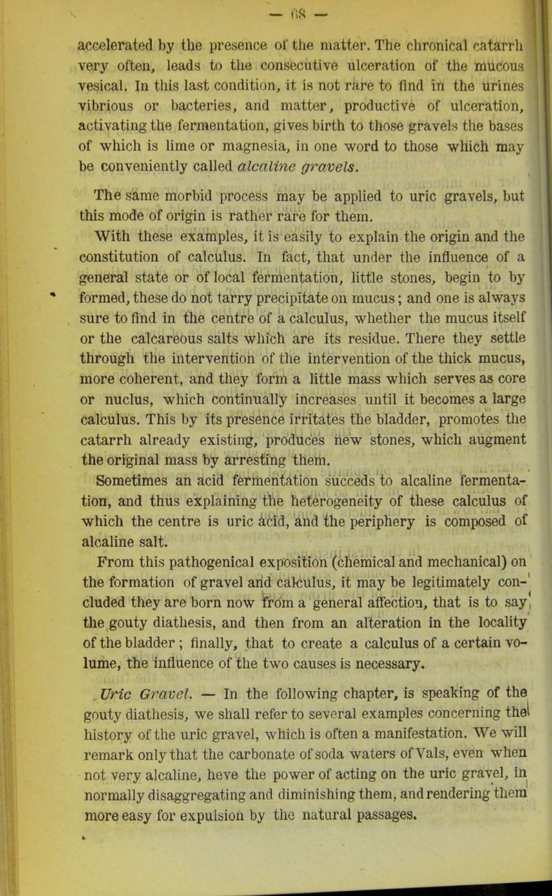 accelerated by the presence of the matter. The chronical catarrh very often, leads to the consecutive ulceration of the mucous vesical. In this last condition, it is not rare to find in the urines vibrious or bacteries, and matter, productive of ulceration, activating the fermentation, gives birth to those gravels the bases of which is lime or magnesia, in one word to those which may be conveniently called alcciline gravels. The same morbid process may be applied to uric gravels, but this mode of origin is rather rare for them. With these examples, it is easily to explain the origin and the constitution of calculus. In fact, that under the influence of a general state or of local fermentation, little stones, begin to by formed, these do not tarry precipitate on mucus; and one is always sure to find in the centre of a calculus, whether the mucus itself or the calcareous salts which are its residue. There they settle through the intervention of the intervention of the thick mucus, more coherent, and they form a little mass which serves as core or nuclus, which continually increases until it becomes a large calculus. This by its presence irritates the bladder, promotes the catarrh already existing, produces new stones, which augment the original mass by arresting them. Sometimes an acid fermentation succeds to alcaline fermenta- tion, and thus explaining the heterogeneity of these calculus of which the centre is uric acid, and the periphery is composed of alcaline salt. From this pathogenical exposition (chemical and mechanical) on the formation of gravel arid calculus, it may be legitimately con- cluded they are born now from a general affection, that is to say, the gouty diathesis, and then from an alteration in the locality of the bladder ; finally, that to create a calculus of a certain vo- lume, the influence of the two causes is necessary. . Uric Gravel. — In the following chapter, is speaking of the gouty diathesis, we shall refer to several examples concerning thel history of the uric gravel, which is often a manifestation. We will remark only that the carbonate of soda waters of Vais, even when not very alcaline, heve the power of acting on the uric gravel, in normally disaggregating and diminishing them, and rendering them more easy for expulsion by the natural passages.