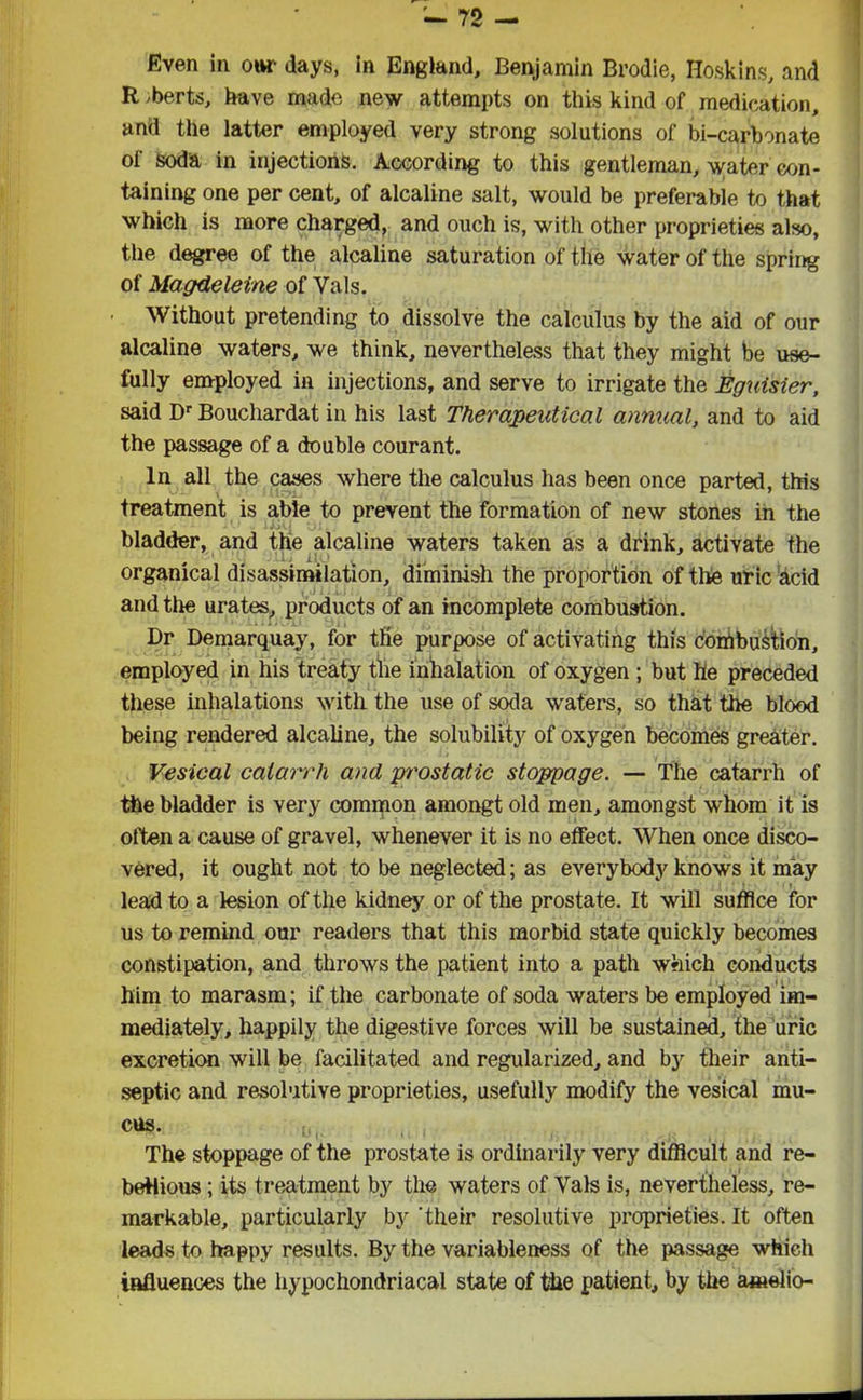 Even in our days, in England, Benjamin Brodie, Hoskins, and R >berts, have made new attempts on this kind of medication, and the latter employed very strong solutions of bi-carbonate of soda in injections. According to this gentleman, water con- taining one per cent, of alcaline salt, would be preferable to that which is more charged, and ouch is, with other proprieties also, the degree of the alcaline saturation of the water of the spring of Magdeleine of Vais. Without pretending to dissolve the calculus by the aid of our alcaline waters, we think, nevertheless that they might be use- fully employed in injections, and serve to irrigate the Eguisier, said Dr Bouchardat in his last Therapeutical annual, and to aid the passage of a double courant. In all the cases where the calculus has been once parted, this treatment is able to prevent the formation of new stones in the bladder, and the alcaline waters taken as a drink, activate the organical disassimilation, diminish the proportion of the uric acid and the urates, products of an incomplete combustion. Dr Demarquay, for the purpose of activating this combustion, employed in his treaty the inhalation of oxygen ; but he preceded these inhalations with the use of soda waters, so that the blood being rendered alcaline, the solubility of oxygen becomes greater. Vesical catarrh and p'rostatic stoppage. — The catarrh of the bladder is very common amongt old men, amongst whom it is often a cause of gravel, whenever it is no effect. When once disco- vered, it ought not to be neglected; as everybody knows it may lead to a lesion of the kidney or of the prostate. It will suffice for us to remind our readers that this morbid state quickly becomes constipation, and throws the patient into a path which conducts him to marasm; if the carbonate of soda waters be employed im- mediately, happily the digestive forces will be sustained, the uric excretion will be facilitated and regularized, and by their anti- septic and resolutive proprieties, usefully modify the vesical mu- cus. The stoppage of the prostate is ordinarily very difficult and re- bellious ; its treatment by the waters of Vais is, nevertheless, re- markable, particularly by 'their resolutive proprieties. It often leads to ha ppy results. By the variableness of the passage which influences the hypochondriacal state of the patient, by the amelio-