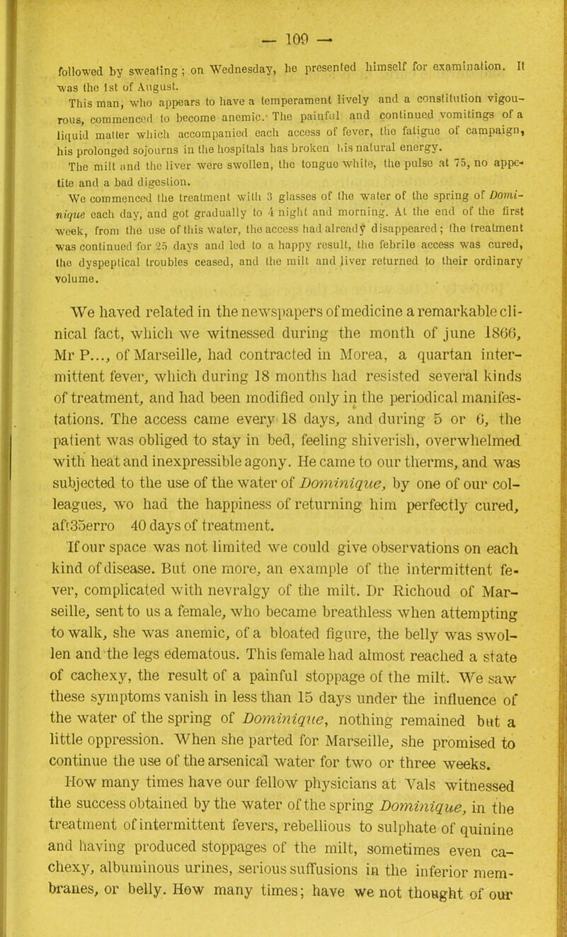 — 100 — followed by sweating; on Wednesday, ho presented himself for examination. It was the 1st of August. This man, who appears to have a temperament lively and a constitution vigou- rous, commenced to become anemic.' The painful and continued vomitings of a liquid matter which accompanied each access of fever, the fatigue of campaign, his prolonged sojourns in the hospitals has broken his natural energy. The milt and the liver were swollen, the tongue white, the pulse at 75, no appe- tite and a bad digestion. We commenced the treatment with 3 glasses of the water of the spring of Domi- nique each day, and got gradually to 4 night and morning. At the end of the first week, from the use of this water, the access had already disappeared; the treatment was continued for 25 days and led to a happy result, tho febrile access was cured, the dyspeptical troubles ceased, and the milt and jiver returned to their ordinary volume. We liaved related in the newspapers of medicine a remarkable cli- nical fact, which we witnessed during the month of june 1866, Mr P..., of Marseille, had contracted in Morea, a quartan inter- mittent fever, which during 18 months had resisted several kinds of treatment, and had been modified only in the periodical manifes- tations. The access came every 18 days, and during 5 or 6, the patient was obliged to stay in bed, feeling shiverish, overwhelmed with heat and inexpressible agony. He came to our therms, and was subjected to the use of the water of Dominique, by one of our col- leagues, wo had the happiness of returning him perfectly cured, aft35erro 40 days of treatment. If our space was not limited we could give observations on each kind of disease. But one more, an example of the intermittent fe- ver, complicated with nevralgy of the milt. Dr Richoud of Mar- seille, sent to us a female, who became breathless when attempting to walk, she was anemic, of a bloated figure, the belly was swol- len and the legs edematous. This female had almost reached a state of cachexy, the result of a painful stoppage of the milt. We saw these symptoms vanish in less than 15 days under the influence of the water of the spring of Dominique, nothing remained but a little oppression. When she parted for Marseille, she promised to continue the use of the arsenical water for two or three weeks. How many times have our fellow physicians at Yals witnessed the success obtained by the water of the spring Dominique, in the treatment of intermittent fevers, rebellious to sulphate of quinine and having produced stoppages of the milt, sometimes even ca- chexy, albuminous urines, serious suffusions in the inferior mem- branes, or belly. How many times; have we not thought of our