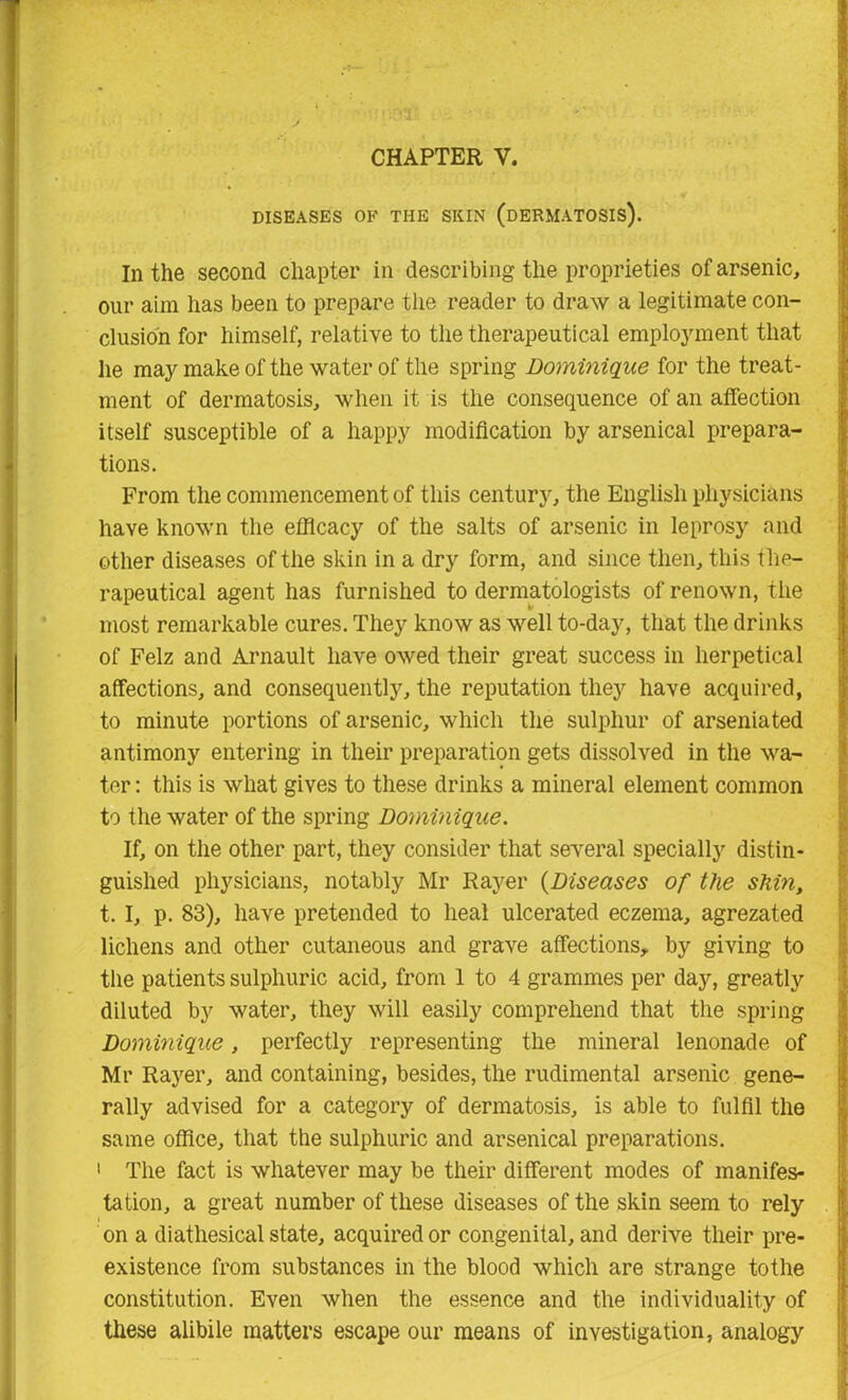 DISEASES OF THE SKIN (DERMATOSIS). In the second chapter in describing the proprieties of arsenic, our aim has been to prepare the reader to draw a legitimate con- clusion for himself, relative to the therapeutical employment that he may make of the water of the spring Dominique for the treat- ment of dermatosis, when it is the consequence of an affection itself susceptible of a happy modification by arsenical prepara- tions. From the commencement of this century, the English physicians have known the efficacy of the salts of arsenic in leprosy and other diseases of the skin in a dry form, and since then, this the- rapeutical agent has furnished to dermatologists of renown, the most remarkable cures. They know as well to-day, that the drinks of Felz and Arnault have owed their great success in herpetical affections, and consequently, the reputation they have acquired, to minute portions of arsenic, which the sulphur of arseniated antimony entering in their preparation gets dissolved in the wa- ter : this is what gives to these drinks a mineral element common to the water of the spring Dominique. If, on the other part, they consider that several specially distin- guished physicians, notably Mr Rayer (Diseases of the shin, t. I, p. 83), have pretended to heal ulcerated eczema, agrezated lichens and other cutaneous and grave affections, by giving to the patients sulphuric acid, from 1 to 4 grammes per day, greatly diluted by water, they will easily comprehend that the spring Dominique, perfectly representing the mineral lenonade of Mr Rayer, and containing, besides, the rudimental arsenic gene- rally advised for a category of dermatosis, is able to fulfil the same office, that the sulphuric and arsenical preparations. 1 The fact is whatever may be their different modes of manifes- tation, a great number of these diseases of the skin seem to rely on a diathesical state, acquired or congenital, and derive their pre- existence from substances in the blood which are strange tothe constitution. Even when the essence and the individuality of these alibile matters escape our means of investigation, analogy