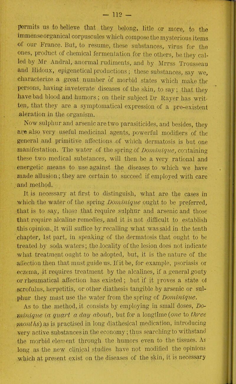 permits us to believe that they belong, litle or more, to the immense organical corpuscules which compose the mysterious items o( our France. But, to resume, these substances, virus for the ones, product of chemical fermentation for the others, be they cal- led by Mr And'ral, anormal rudiments, and by Mrrss Trousseau and Hidoux, epigenetical productions; these substances, say we, characterize a great number of morbid states which make the persons, having inveterate diseases of the skin, to say; that they have bad blood and humors ; on their subject Dr Rayer has writ- ten, that they are a symptomatical expression of a pre-existent aleration in the organism. Now sulphur and arsenic are two parasiticides, and besides, they are also very useful medicinal agents, powerful modifiers of the general and primitive affections of which dermatosis is but one manifestation. The water of the spring of Dominique, containing these two medical substances, will then be a very rational and energetic means to use against the diseases to which we have made allusion; they are certain to succeed if employed with care , and method. It is necessary at first to distinguish, what are the cases in which the water of the spring Dominique ought to be preferred, that is to say, those that require sulphur and arsenic and those that require alcaline remedies, and it is not difficult to establish this opinion.. It will suffice byrecalling what was said in the tenth chapter, 1st part, in speaking of the dermatosis that ought to be treated by soda waters; the locality of the lesion does not indicate what treatment ought to be adopted, but, it is the nature of the affection then that must guide us. If it be, for example, psoriasis or eczema, it requires treatment by the alcalines, if a general gouty or rheumatical affection has existed; but if it proves a state of scrofulus, herpetitis, or other diathesis tangible by arsenic or sul- phur they must use the water from the spring of Dominique. As to the method, it consists by employing in small doses, Do- minique (a quart a day about), but for a longtime (one to three months) as is practised in long diathesical medication, introducing very active substances in the economy; thus searching to withstand the morbid element through the humors even to the tissues. As long as the new clinical studies have not modified the opinions which at present exist on the diseases of the skin, it is necessary