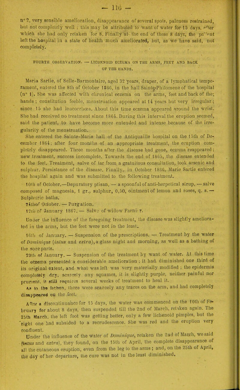 — 110 n1* 2, very sensible amelioration, disappearance of several spots, paleness restrained, but not completely well ; this may be attributed to want of water for 15 days, '•‘'ter which she had only retaken for 8. Finally at- the end of these 8 days, the pa’Vnt left the hospital in a state of health much ameliorated, but, as we have said, not completely. FOURTH OBSERVATION. — MCIJENOID ECZEMA ON THE ARMS, FEET AND BACK OF THE HANDS. Maria Sarlie, of Selle-Barmonlaire, aged 32 years, draper, of a lymphalical tempe- rament, entered the 8th of October 1SGG, in the hall Saintij-Philomene of the hospital (n° 1). She was affected with chronical eczema on the arms, feet and back of the; hands; constitution feeble, menstruation appeared at 14 years but very irregular; since 15 she had leucorrhcea. About this time eczema appeared around the wrist. She had received no treatment since 1861. During this interval the eruption seemed, said the patient, to have become more entended and intense because of the irre- gularity of the menstruation. She entered the Sainte-Marie hall of the Anliquaillo hospital on the 15th of De- cember 1864; after four months of an appropriate treatment, the eruption com- pletely disappeared. Three months after the disease had gone, eczema reappeared; new treatment, success incomplete. Towards the end of 1SG5, the disease extended to the feet. Treatment, salve of tar from a gratuitous consultation, look arsenic and sulphur. Persistance of the disease. Finally, in October 18GG, Marie Sartie entered the hospital again and was submitted to the following treatment. 10U) of October.—Depuratory ptisan, — a spoonful of anti-herpetical sirup, —salve composed of magnesia, 1 gr., sulphur, 0,50, ointment of lemon and roses, q. s.— Sulphuric baths. SAtlior October. — Purgation. 12tii of January 1867. — Salve of widow Farni' r. Under the influence of the foregoing treatment, the disease was slightly ameliora- ted in the arms, but the feet were not in the least. 1 Olli of January. — Suspension of the prescriptions. — Treatment by the water of Dominique (inlus and extra), a glass night and morning, as well as a bathing of the sore parts. 29lli of January. — Suspension of the treatment by want of water. At this lime the eczema presented a considerable amelioration ; it had. diminished one third of its original extent, and what was left was very materially modified ; the epidermis completely dry. scarcely any squames, it is slightly purple, neither painful nor prurient, it still requires several weeks of treatment to heal it. As to the lichen, there were scarcely any traces on the arm, and had completely disappeared on the feet. ADer a discontinuance for 15 days, the water was commenced on the 10th of Fe- bruary for about 8 days, then suspended till the 2nd of March, retaken again. The 25th March, the left foot was getting better, only a few lichenoid pimples, but the 'right one had subsided to a recrudescence. She was red and the eruption very confluent. Under the influence of the water of Dominique, retaken the 2nd of March, we said (inlus and extra), they found, on the 15th of April, the complete disappearance of all the cutaneous eruption, even from Ihe leg to the arms ; and, on the 25th of April, the day of her departure, the cure was not in the least diminished.