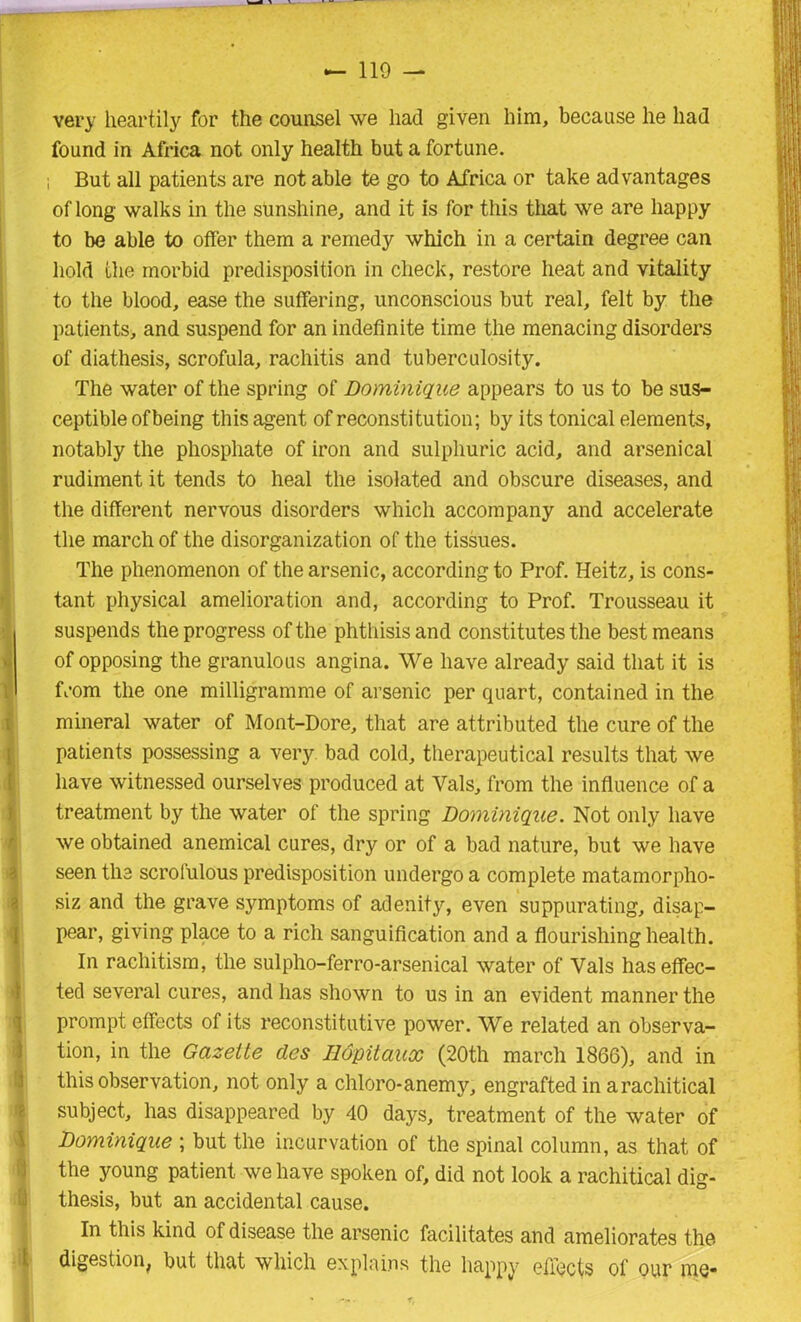 very heartily for the counsel we had given him, because he had found in Africa not only health but a fortune. ; But all patients are not able te go to Africa or take advantages of long walks in the sunshine, and it is for this that we are happy to be able to offer them a remedy which in a certain degree can hold the morbid predisposition in check, restore heat and vitality to the blood, ease the suffering, unconscious but real, felt by the patients, and suspend for an indefinite time the menacing disorders of diathesis, scrofula, rachitis and tuberculosity. The water of the spring of Dominique appears to us to be sus- ceptible of being this agent of reconstitution; by its tonical elements, notably the phosphate of iron and sulphuric acid, and arsenical rudiment it tends to heal the isolated and obscure diseases, and the different nervous disorders which accompany and accelerate the march of the disorganization of the tissues. The phenomenon of the arsenic, according to Prof. Heitz, is cons- tant physical amelioration and, according to Prof. Trousseau it suspends the progress of the phthisis and constitutes the best means of opposing the granulous angina. We have already said that it is from the one milligramme of arsenic per quart, contained in the mineral water of Mont-Dore, that are attributed the cure of the patients possessing a very bad cold, therapeutical results that we have witnessed ourselves produced at Vais, from the influence of a treatment by the water of the spring Dominique. Not only have we obtained anemical cures, dry or of a bad nature, but we have seen the scrofulous predisposition undergo a complete matamorpho- siz and the grave symptoms of adenity, even suppurating, disap- pear, giving place to a rich sanguification and a flourishing health. In rachitism, the sulpho-ferro-arsenical water of Vais has effec- ted several cures, and has shown to us in an evident manner the prompt effects of its reconstitutive power. We related an observa- tion, in the Gazette des Ilopitaux (20th march 1866), and in this observation, not only a chloro-anemy, engrafted in arachitical subject, has disappeared by 40 days, treatment of the water of Dominique ; but the incurvation of the spinal column, as that of the young patient we have spoken of, did not look a rachitical dig- thesis, but an accidental cause. In this kind of disease the arsenic facilitates and ameliorates the digestion, but that which explains the happy effects of our me-