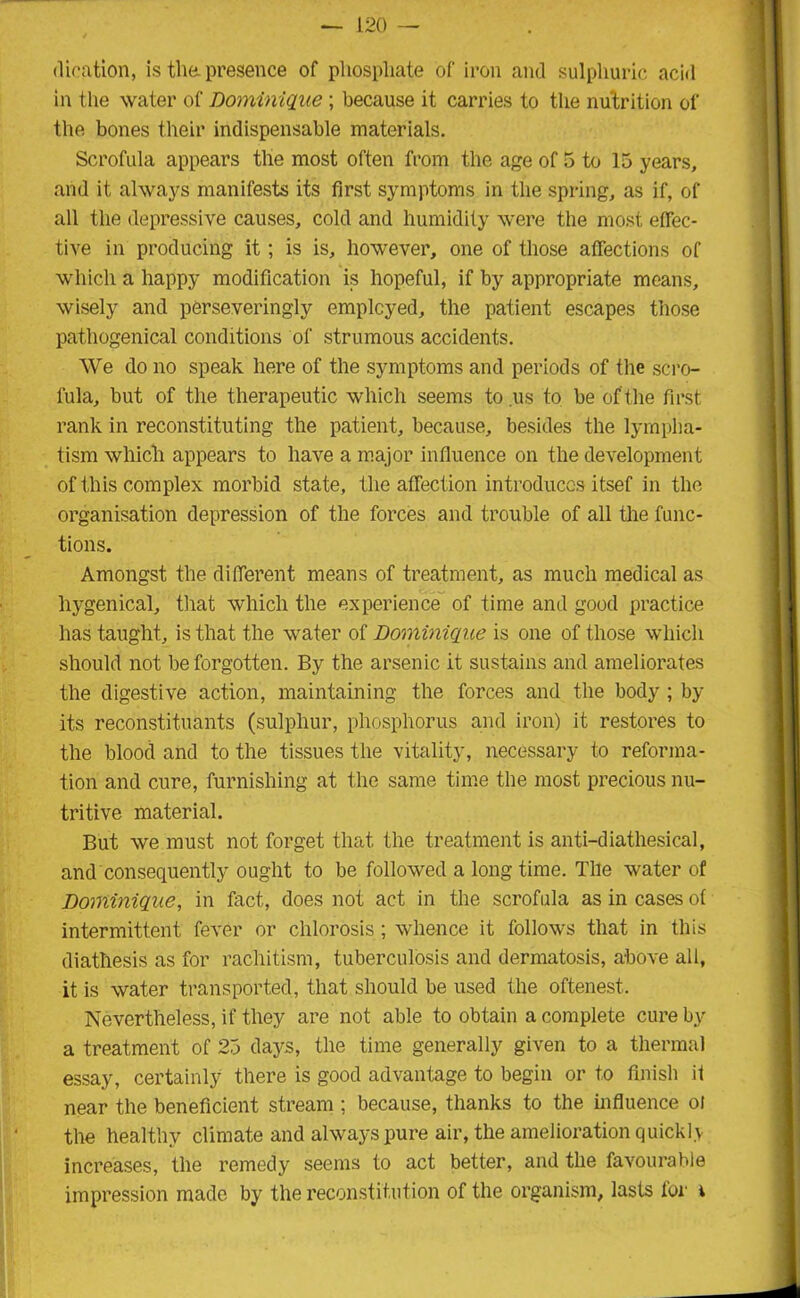 dieation, is the. presence of phosphate of iron and sulphuric acid in the water of Dominique ; because it carries to the nutrition of the bones their indispensable materials. Scrofula appears the most often from the age of 5 to 15 years, and it always manifests its first symptoms in the spring, as if, of all the depressive causes, cold and humidity were the most effec- tive in producing it; is is, however, one of those affections of which a happy modification is hopeful, if by appropriate means, wisely and perseveringly employed, the patient escapes those pathogenical conditions of strumous accidents. We do no speak here of the symptoms and periods of the scro- fula, but of the therapeutic which seems to us to be of t he first rank in reconstituting the patient, because, besides the lympha- tism whicli appears to have a major influence on the development of this complex morbid state, the affection introduces itsef in the organisation depression of the forces and trouble of all the func- tions. Amongst the different means of treatment, as much medical as liygenical, that which the experience of time and good practice has taught, is that the water of Dominique is one of those which should not be forgotten. By the arsenic it sustains and ameliorates the digestive action, maintaining the forces and the body ; by its reconstituants (sulphur, phosphorus and iron) it restores to the blood and to the tissues the vitality, necessary to reforma- tion and cure, furnishing at the same time the most precious nu- tritive material. But we must not forget that the treatment is anti-diathesical, and consequently ought to be followed a long time. The water of Dominique, in fact, does not act in the scrofula as in cases of intermittent fever or chlorosis; whence it follows that in this diathesis as for rachitism, tuberculosis and dermatosis, above all, it is water transported, that should be used the oftenest. Nevertheless, if they are not able to obtain a complete cure by a treatment of 25 days, the time generally given to a thermal essay, certainly there is good advantage to begin or to finish it near the beneficient stream ; because, thanks to the influence ol the healthy climate and always pure air, the amelioration quickly increases, the remedy seems to act better, and the favourable