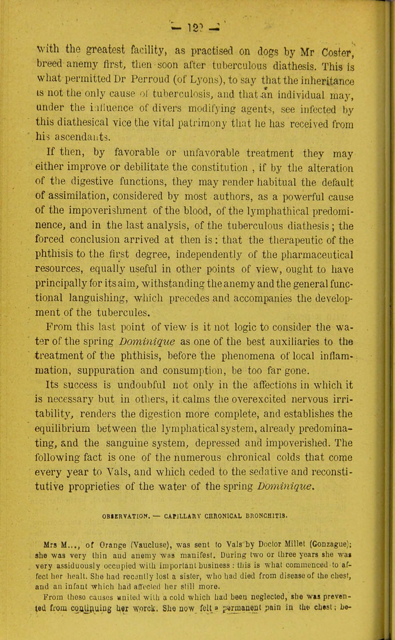 with the greatest facility, as practised on dogs by Mr Coster, breed anemy first, then soon after tuberculous diathesis. This is what permitted Dr Perroud (of Lyons), to say that the inheritance is not the only cause of tuberculosis, and that an individual may, under the influence of divers modifying agents, see infected by this diathesical vice the vital patrimony that lie has received from his ascendants. If then, by favorable or unfavorable treatment they may either improve or debilitate the constitution , if by the alteration of the digestive functions, they may render habitual the default of assimilation, considered by most authors, as a powerful cause of the impoverishment of the blood, of the lymphathical predomi- nance, and in the last analysis, of the tuberculous diathesis ; the forced conclusion arrived at then is : that the therapeutic of the phthisis to the first degree, independently of the pharmaceutical resources, equally useful in other points of view, ought to have principally for its aim, withstanding the anemy and the general func- tional languishing, which precedes and accompanies the develop- ment of the tubercules. From this last point of view is it not logic to consider the wa- ter of the spring Dominique as one of the best auxiliaries to the treatment of the phthisis, before the phenomena of local inflam- mation, suppuration and consumption, be too far gone. Its success is undoubful not only in the affections in which it is necessary but in others, it calms the overexcited nervous irri- tability, renders the digestion more complete, and establishes the equilibrium between the lymphaticalsystem, already predomina- ting, and the sanguine system, depressed and impoverished. The following fact is one of the numerous chronical colds that come every year to Vais, and which ceded to the sedative and reconsti- tutiYe proprieties of the water of the spring Dominique. OBSERVATION. — CAPILLARV CHRONICAL BRONCHITIS. Mrs M..., of Orange (Vaucluse), was sent to Vais by Doctor Millet (Gonzague); she was vory thin and anemy was nianifesl. During two or three years she was very assiduously occupied with important business : this is what commenced to af- fect her healt. She had recently lost a sister, who had died from disease of the chest, and an infant which had afl'ecled her still more. From thoso causes united with a cold which had been neglected, she was preven- ted from co.QfiRuing her worck. She now felt» permanent pain in the chest; be-