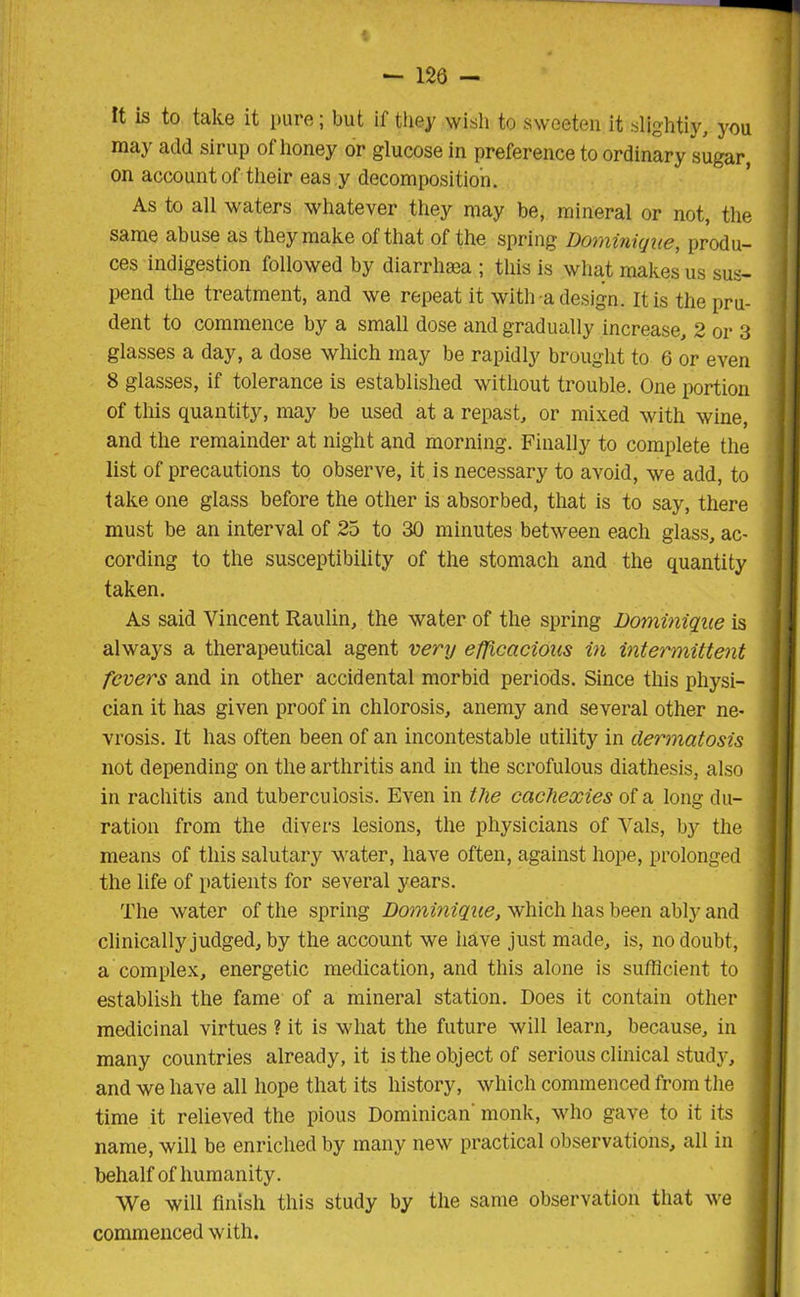 It is to take it pure; but if they wish to sweeten it slightly, you may add sirup of honey or glucose in preference to ordinary sugar, on account of their eas y decomposition. As to all waters whatever they may be, mineral or not, the same abuse as they make of that of the spring Dominique, produ- ces indigestion followed by diarrhsea ; this is what makes us sus- pend the treatment, and we repeat it with a design. It is the pru- dent to commence by a small dose and gradually increase, 2 or 3 glasses a day, a dose which may be rapidly brought to 6 or even 8 glasses, if tolerance is established without trouble. One portion of this quantity, may be used at a repast, or mixed with wine, and the remainder at night and morning. Finally to complete the list of precautions to observe, it is necessary to avoid, we add, to take one glass before the other is absorbed, that is to say, there must be an interval of 25 to 30 minutes between each glass, ac- cording to the susceptibility of the stomach and the quantity taken. As said Vincent Raulin, the water of the spring Dominique is always a therapeutical agent very efficacious in intermittent fevers and in other accidental morbid periods. Since this physi- cian it has given proof in chlorosis, anemy and several other ne- vrosis. It has often been of an incontestable utility in dermatosis not depending on the arthritis and in the scrofulous diathesis, also in rachitis and tuberculosis. Even in the cachexies of a long du- ration from the divers lesions, the physicians of Vais, by the means of this salutary water, have often, against hope, prolonged the life of patients for several years. The water of the spring Dominique, which has been ably and clinicallyjudged, by the account we have just made, is, no doubt, a complex, energetic medication, and this alone is sufficient to establish the fame of a mineral station. Does it contain other medicinal virtues ? it is what the future will learn, because, in many countries already, it is the object of serious clinical study, and we have all hope that its history, which commenced from the time it relieved the pious Dominican monk, who gave to it its name, will be enriched by many new practical observations, all in behalf of humanity. We will finish this study by the same observation that we commenced with.