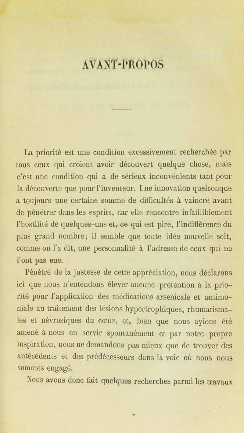 AVANT-PROPOS La priorité est une condition excessivement recherchée par tous ceux qui croient avoir découvert quelque chose, mais c’est une condition qui a de sérieux inconvénients tant pour la découverte que pour l’inventeur. Une innovation quelconque a toujours une certaine somme de difficultés à vaincre avant de pénétrer dans les esprits, car elle rencontre infailliblement l’hostilité de quelques-uns et, ce qui est pire, l'indifférence du plus grand nombre; il semble que toute idée nouvelle soit, comme on l’a dit, une personnalité à l’adresse de ceux qui 11e l’ont pas eue. Pénétré de la justesse de cette appréciation, nous déclarons ici que nous n’entendons élever aucune prétention à la prio- rité pour l’application des médications arsenicale et antimo- niale au traitement des lésions hypertrophiques, rhumatisma- les et névrosiques du cœur, et, bien que nous avions été amené à nous en servir spontanément et par notre propre inspiration, nous ne demandons pas mieux que de trouver des antécédents et des prédécesseurs dans la voie où nous nous sommes engagé. Nous avons donc fait quelques recherches parmi les travaux