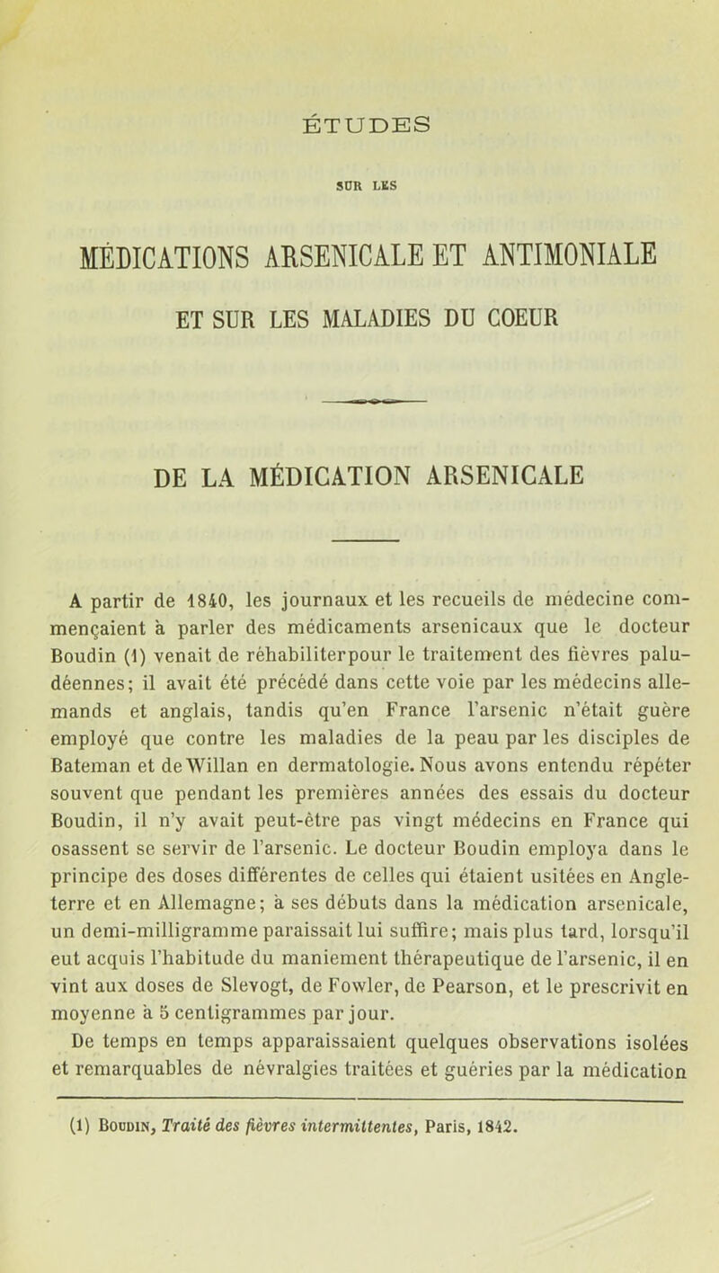 SUR LKS MÉDICATIONS ARSENICALE ET ANTIMONIALE ET SUR LES MALADIES DU COEUR DE LA MÉDICATION ARSENICALE A partir de 1840, les journaux et les recueils de médecine com- mençaient a parler des médicaments arsenicaux que le docteur Boudin (1) venait de réhabiliterpour le traitement des lièvres palu- déennes; il avait été précédé dans cette voie par les médecins alle- mands et anglais, tandis qu’en France l’arsenic n’était guère employé que contre les maladies de la peau par les disciples de Bateman et deWillan en dermatologie. Nous avons entendu répéter souvent que pendant les premières années des essais du docteur Boudin, il n’y avait peut-être pas vingt médecins en France qui osassent se servir de l’arsenic. Le docteur Boudin employa dans le principe des doses différentes de celles qui étaient usitées en Angle- terre et en Allemagne; a ses débuts dans la médication arsenicale, un demi-milligramme paraissait lui suffire; mais plus tard, lorsqu’il eut acquis l’habitude du maniement thérapeutique de l’arsenic, il en vint aux doses de SleYOgt, de Fowler, de Pearson, et le prescrivit en moyenne a 5 centigrammes par jour. De temps en temps apparaissaient quelques observations isolées et remarquables de névralgies traitées et guéries par la médication (1) Boudin, Traité des fièvres intermittentes, Paris, 1842.