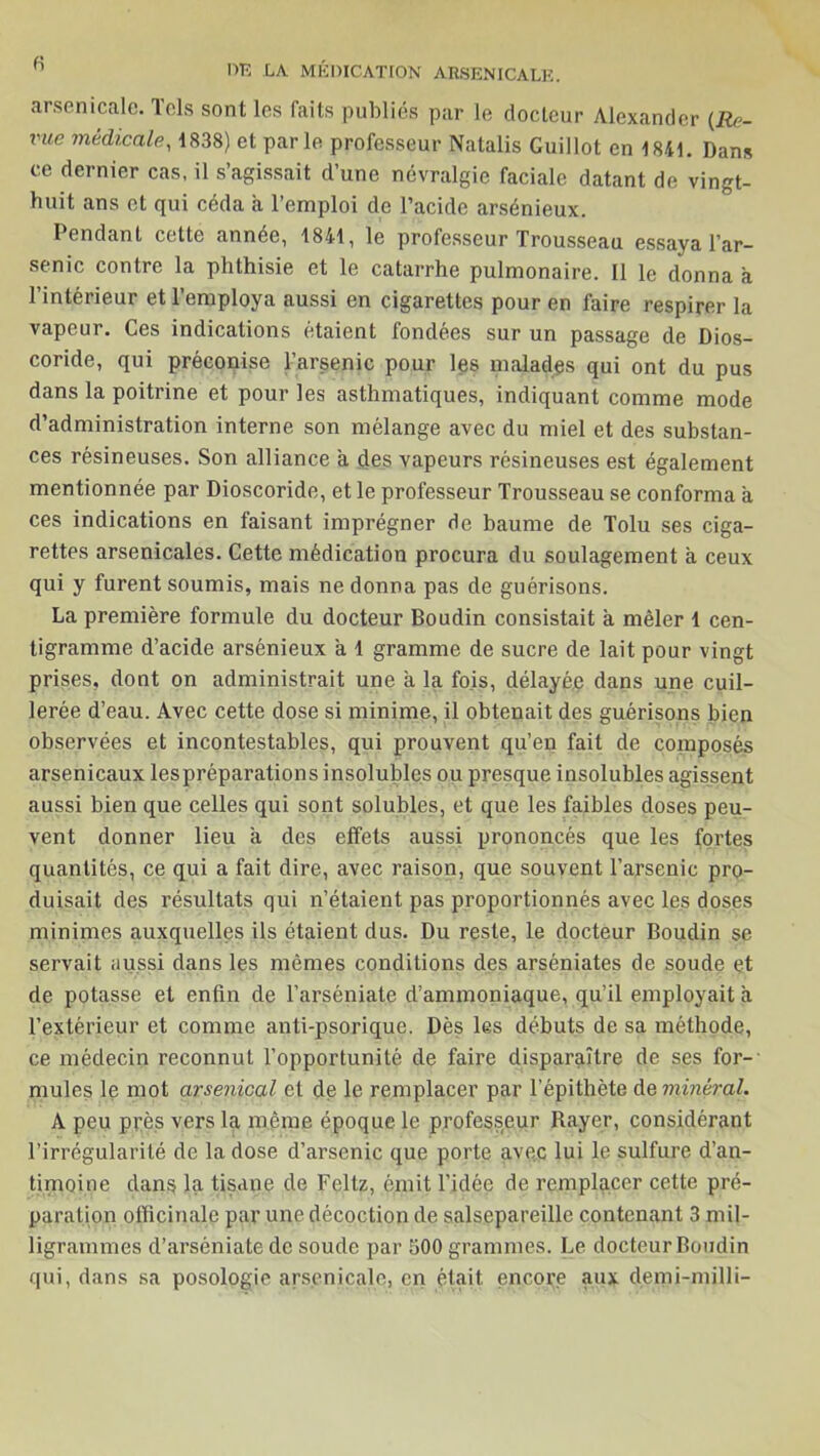 h DE LA MÉDICATION ARSENICALE. arsenicale. Tels sont les faits publiés par le docteur Alexander (Re- vue médicale, 1838) et parle professeur Natalis Guillot en 1841. Dans ce dernier cas, il s’agissait d’une névralgie faciale datant de vingt- huit ans et qui céda a l’emploi de l’acide arsénieux. Pendant cette année, 1841, le professeur Trousseau essaya l’ar- senic contre la phthisie et le catarrhe pulmonaire. Il le donna à l’intérieur et l’employa aussi en cigarettes pour en faire respirer la vapeur. Ces indications étaient fondées sur un passage de Dios- coride, qui préconise l’arsenic pour les malades qui ont du pus dans la poitrine et pour les asthmatiques, indiquant comme mode d’administration interne son mélange avec du miel et des substan- ces résineuses. Son alliance a des vapeurs résineuses est également mentionnée par Dioscoride, et le professeur Trousseau se conforma a ces indications en faisant imprégner de baume de Tolu ses ciga- rettes arsenicales. Cette médication procura du soulagement à ceux qui y furent soumis, mais ne donna pas de guérisons. La première formule du docteur Boudin consistait à mêler 1 cen- tigramme d’acide arsénieux a 1 gramme de sucre de lait pour vingt prises, dont on administrait une a la fois, délayé# dans une cuil- lerée d’eau. Avec cette dose si minime, il obtenait des guérisons bien observées et incontestables, qui prouvent qu’en fait de composés arsenicaux lespréparations insolubles ou presque insolubles agissent aussi bien que celles qui sont solubles, et que les faibles doses peu- vent donner lieu a des effets aussi prononcés que les fortes quantités, ce qui a fait dire, avec raison, que souvent l’arsenic pro- duisait des résultats qui n’étaient pas proportionnés avec les doses minimes auxquelles ils étaient dus. Du reste, le docteur Boudin se servait aussi dans les mêmes conditions des arséniates de soude et de potasse et enfin de l’arséniate d’ammoniaque, qu’il employait a l’extérieur et comme anti-psorique. Dès les débuts de sa méthode, ce médecin reconnut l’opportunité de faire disparaître de ses for- mules le mot arsenical et de le remplacer par l’épithète de minéral. A peu près vers la même époque le professeur Rayer, considérant l’irrégularité de la dose d’arsenic que porte avec lui le sulfure d’an- timoine dans la tisane de Feltz, émit l’idée de remplacer cette pré- paration officinale par une décoction de salsepareille contenant 3 mil- ligrammes d’arséniate de soude par 500 grammes. Le docteur Boudin qui, dans sa posologie arsenicale, en était, encore aux demi-milli-