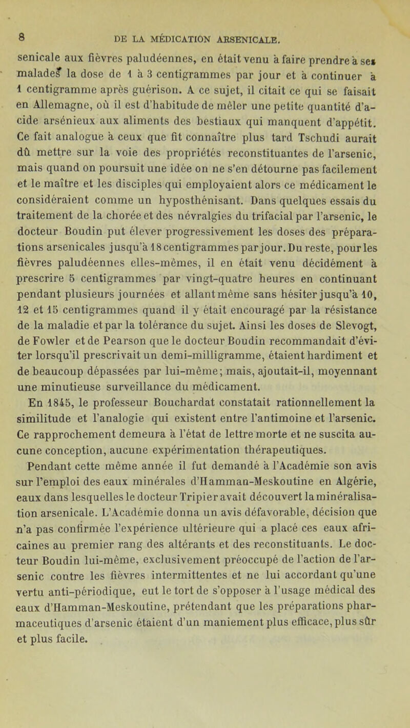 senicale aux fièvres paludéennes, en était venu a faire prendre a se» malades la dose de 1 à 3 centigrammes par jour et a continuer a 1 centigramme après guérison. A ce sujet, il citait ce qui se faisait en Allemagne, où il est d’habitude de mêler une petite quantité d’a- cide arsénieux aux aliments des bestiaux qui manquent d’appétit. Ce fait analogue a ceux que fit connaître plus tard Tschudi aurait dù mettre sur la voie des propriétés reconstituantes de l’arsenic, mais quand on poursuit une idée on ne s’en détourne pas facilement et le maître et les disciples qui employaient alors ce médicament le considéraient comme un hyposthénisant. Dans quelques essais du traitement de la chorée et des névralgies du trifacial par l’arsenic, le docteur Boudin put élever progressivement les doses des prépara- tions arsenicales jusqu’à 18 centigrammes par jour. Du reste, pour les fièvres paludéennes elles-mêmes, il en était venu décidément à prescrire 5 centigrammes par vingt-quatre heures en continuant pendant plusieurs journées et allant même sans hésiter jusqu’à 10, 12 et 15 centigrammes quand il y était encouragé par la résistance de la maladie et par la tolérance du sujet. Ainsi les doses de Slevogt, de Fowler et de Pearson que le docteur Boudin recommandait d’évi- ter lorsqu’il prescrivait un demi-milligramme, étaient hardiment et de beaucoup dépassées par lui-même; mais, ajoutait-il, moyennant une minutieuse surveillance du médicament. En 1845, le professeur Bouchardat constatait rationnellement la similitude et l’analogie qui existent entre l’antimoine et l’arsenic. Ce rapprochement demeura à l’état de lettre morte et ne suscita au- cune conception, aucune expérimentation thérapeutiques. Pendant cette même année il fut demandé à l’Académie son avis sur l’emploi des eaux minérales d’IIamman-Meskoutine en Algérie, eaux dans lesquelles le docteur Tripier avait découvert la minéralisa- tion arsenicale. L’Académie donna un avis défavorable, décision que n’a pas confirmée l’expérience ultérieure qui a placé ces eaux afri- caines au premier rang des altérants et des reconstituants. Le doc- teur Boudin lui-même, exclusivement préoccupé de l’action de l’ar- senic contre les fièvres intermittentes et ne lui accordant qu’une vertu anti-périodique, eut le tort de s’opposer à l’usage médical des eaux d’Hamman-Meskoutine, prétendant que les préparations phar- maceutiques d’arsenic étaient d’un maniement plus efficace, plus sûr et plus facile.
