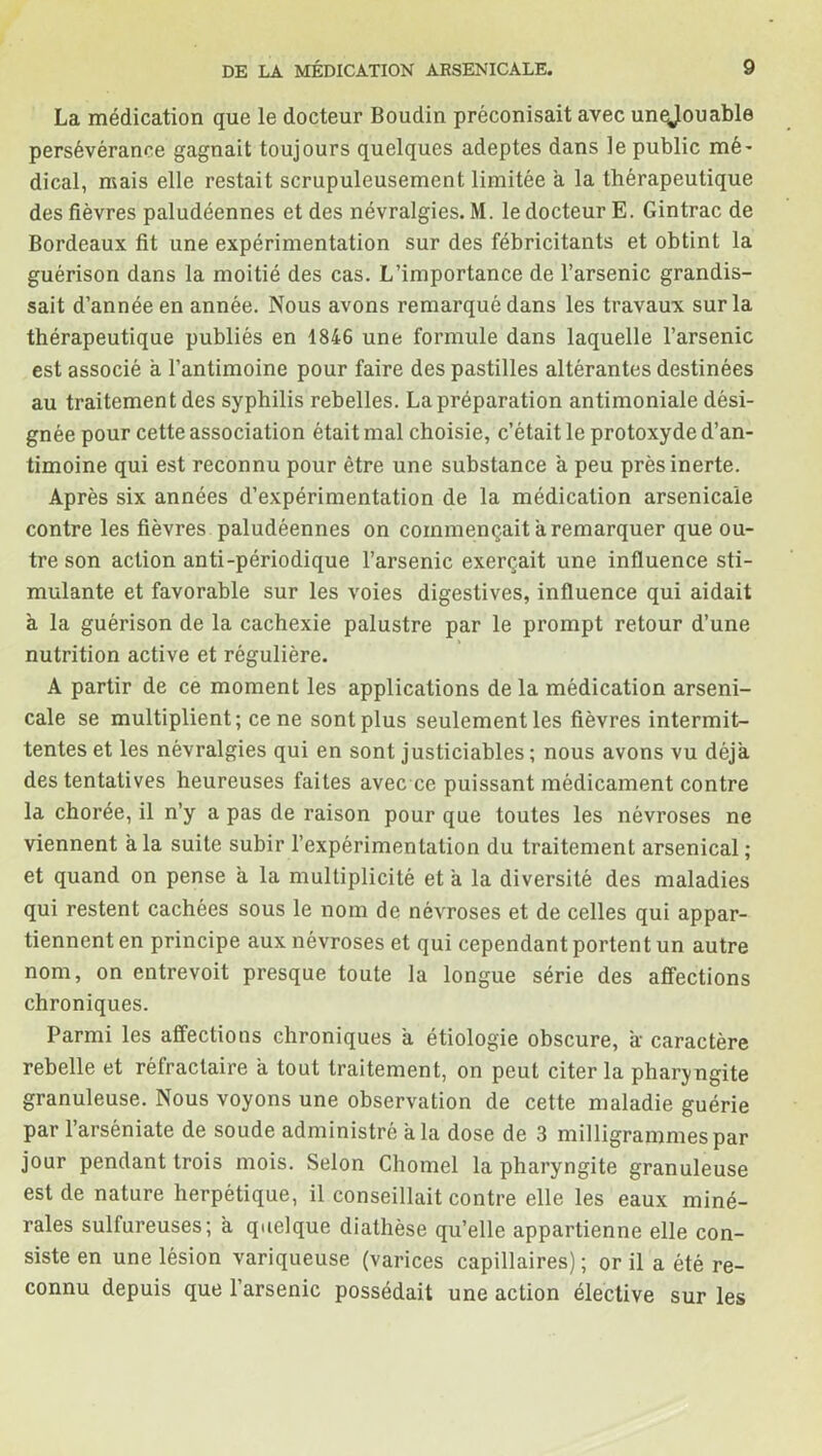 La médication que le docteur Boudin préconisait avec unejouable persévérance gagnait toujours quelques adeptes dans le public mé- dical, mais elle restait scrupuleusement limitée a la thérapeutique des fièvres paludéennes et des névralgies. M. le docteur E. Gintrac de Bordeaux fit une expérimentation sur des fébricitants et obtint la guérison dans la moitié des cas. L’importance de l’arsenic grandis- sait d’année en année. Nous avons remarqué dans les travaux sur la thérapeutique publiés en 1846 une formule dans laquelle l’arsenic est associé à l’antimoine pour faire des pastilles altérantes destinées au traitement des syphilis rebelles. La préparation antimoniale dési- gnée pour cette association était mal choisie, c’était le protoxyde d’an- timoine qui est reconnu pour être une substance à peu près inerte. Après six années d’expérimentation de la médication arsenicale contre les fièvres paludéennes on commençait a remarquer que ou- treson action anti-périodique l’arsenic exerçait une influence sti- mulante et favorable sur les voies digestives, influence qui aidait à la guérison de la cachexie palustre par le prompt retour d’une nutrition active et régulière. A partir de ce moment les applications delà médication arseni- cale se multiplient; ce ne sont plus seulement les fièvres intermit- tentes et les névralgies qui en sont justiciables ; nous avons vu déjà, des tentatives heureuses faites avec ce puissant médicament contre la chorée, il n’y a pas de raison pour que toutes les névroses ne viennent à la suite subir l’expérimentation du traitement arsenical ; et quand on pense à la multiplicité et a la diversité des maladies qui restent cachées sous le nom de névroses et de celles qui appar- tiennent en principe aux névroses et qui cependant portent un autre nom, on entrevoit presque toute la longue série des affections chroniques. Parmi les affections chroniques à. étiologie obscure, à: caractère rebelle et réfractaire à tout traitement, on peut citer la pharyngite granuleuse. Nous voyons une observation de cette maladie guérie par l’arséniate de soude administré a la dose de 3 milligrammes par jour pendant trois mois. Selon Chomel la pharyngite granuleuse est de nature herpétique, il conseillait contre elle les eaux miné- rales sulfureuses; à. quelque diathèse qu’elle appartienne elle con- siste en une lésion variqueuse (varices capillaires); or il a été re- connu depuis que l’arsenic possédait une action élective sur les
