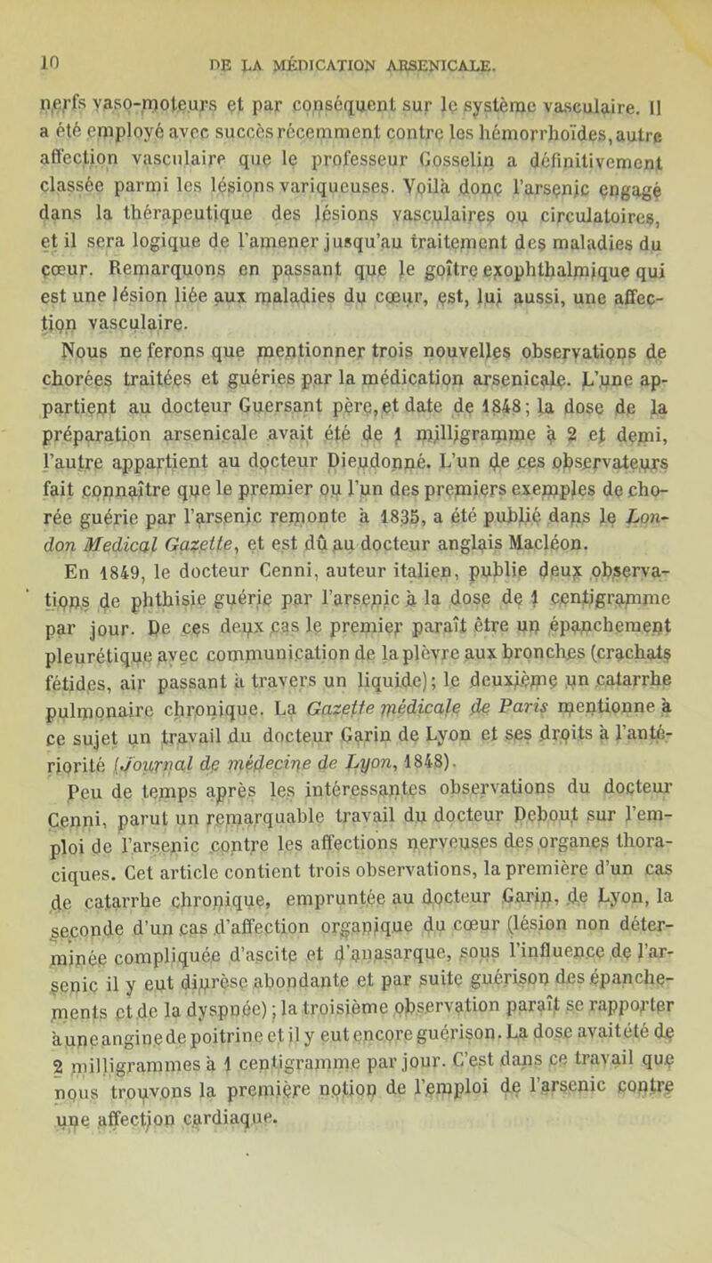 nerfs vaso-moteurs et par conséquent sur le système vasculaire. 11 a été employé avec succès récemment contre les hémorrhoïdes, autre affection vasculaire que le professeur Gosselin a définitivement classée parmi les lésions variqueuses. Voila donc l’arsenic engagé dans la thérapeutique des lésions vasculaires ou circulatoires, et il sera logique de l’amener jusqu’au traitement des maladies du çœur. Remarquons en passant que }e goitre exophthalmique qui est une lésion liée aux maladies du coeur, est, lui aussi, une affec- tion vasculaire. Nous ne ferons que mentionner trois nouvelles observations de chorées traitées et guéries par la médication arsenicale. L’.une ap- partient au docteur Guersant père, et date de 1848; la dose de la préparation arsenicale avait été de \ milligramme a 2 et demi, l’autre appartient au d.oeteur Dieudonné. L’un de ces observateurs fait .connaître que le premier ou l’un des premiers exemples de cho- rée guérie par l’arsenic remonte a 1835, a été publié dans le Lon- don Medical Gazette, et est dû .au docteur anglais Macléon. En 1849, le docteur Cenni, auteur italien, publie deux observa- tions de phthisie guérie par l’arsepic à la dose de 1 centigramme par jour. De cçs deux cas le premier paraît être un épanchement pleurétique avec communication de la plèvre aux bronches (crachats fétides, air passant ii travers un liquide); le deuxième un catarrhe pulmonaire chronique. La Gazette médicale de Paris mentionne à ce sujet un travail du docteur Garin de Lyon et ses droits à l’anté- riorité [Journal de médecine de Lyon, 1848). Peu de temps après les intéressantes observations du docteur Cenni, parut un remarquable travail du docteur Debout sur l’em- ploi de l’arsenic contre les affections nerveuses des organes thora- ciques. Cet article contient trois observations, la première d’un cas de catarrhe chronique, empruntée au docteur Garin, .de Lyon, la seconde d’un .cas d’affection organique du cœur (lésion non déter- minée compliquée d’ascite et d anasarque, sous lintluen.ee de 1 ar- senic il y eut diprèse abondante et par suite guérison des épanche- ments et de la dyspnée) ; la troisième observation paraît se rapporter auneangin.ede poitrine et, il y eut encore guérison. La dose avaitété de 2 milligrammes a 1 centigramme par jour. C’est dans .ce travail quç nous trouvons la première notion de 1’,emploi de l’arsenic contre upe affectjon c.ardiaque.