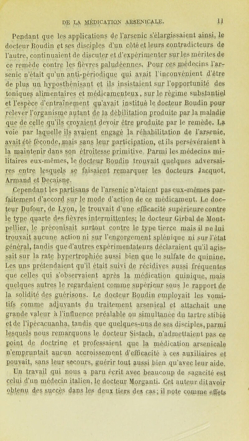Pendant que les applications de l’arsenic s’élargissaient ainsi, le docteur Boudin et ses disciples d’un côté et leurs contradicteurs de l’autre, continuaient de discuter et d'expérimenter sur les mérites de ce remède contre les fièvres paludéennes. Pour ces médecins l’ar- senic n’était qu’un anti-périodique qui avait l’inconvénient d’être de plus un hyposthénisant et ils insistaient sur l’opportunité des toniques alimentaires et médicamenteux, sur le régime substantiel et l’espèce d’entraînement qu’avait institué le docteur Boudin pour relever l’organisme autant de la débilitation produite par la maladie que de celle qu’ils croyaient devoir être produite par le remède. La voie par laquelle ils avaient engagé la réhabilitation de l’arsenic, avait été féconde, mais sans leur participation, et ils persévéraient a la maintenir dans son étroitesse primitive. Parmi les médecins mi- litaires eux-mêmes, le docteur Boudin trouvait quelques adversai- res entre lesquels sp faisaient remarquer les docteurs Jacquot, Armand et Decaisnq. Cependant les partisans de l’arseniç n’étaient, pas eux-mêmes par- faitement d’accord sur le mode d’action de ce médicament. Le doc- teur Dufour, de Lyon, le trouvait d’une efficacité supérieure contre le type quarte des fièvres intermittentes; le docteur Girbal de Mont- pellier, le préconisait surtout contre le type tierce mais il ne lui trouvait aucune action ni sur l’engorgement splénique ni sur l’état général, tandis que d’autres expérimentateurs déclaraient qu’il agis- sait sur la rate hypertrophiée aussi bien que le sulfate de quinine. Les uns prétendaient qu’il était suivi de récidives aussi fréquentes que celles qui s’observaient après la médication quinique, mais quelques autres le regardaient comme supérieur sous le rapport de la solidité des guérisons. Le docteur Boudin employait les vomi- tifs comme adjuvants du traitement arsenical et attachait une grande valeur a l’influence préalable ou simultanée du tartre stibié et de l’ipécacuanha, tandis que quelques-uns de ses disciples, parmi lesquels nous remarquons le docteur Sistach, n’admettaient pas ce point de doctrine et professaient que la médication arsenicale n’empruntait aucun accroissement d’efficacité a ces auxiliaires et pouvait, sans leur secours, guérir tout aussi bien qu’avec leur aide. Un travail qui nous a paru écrit avec beaucoup de sagacité est celui d’un médecin italien, le docteur Morganti. Cet auteur dit avoir obtenu de? succès dans les deux tiers des cas; il note comme effets